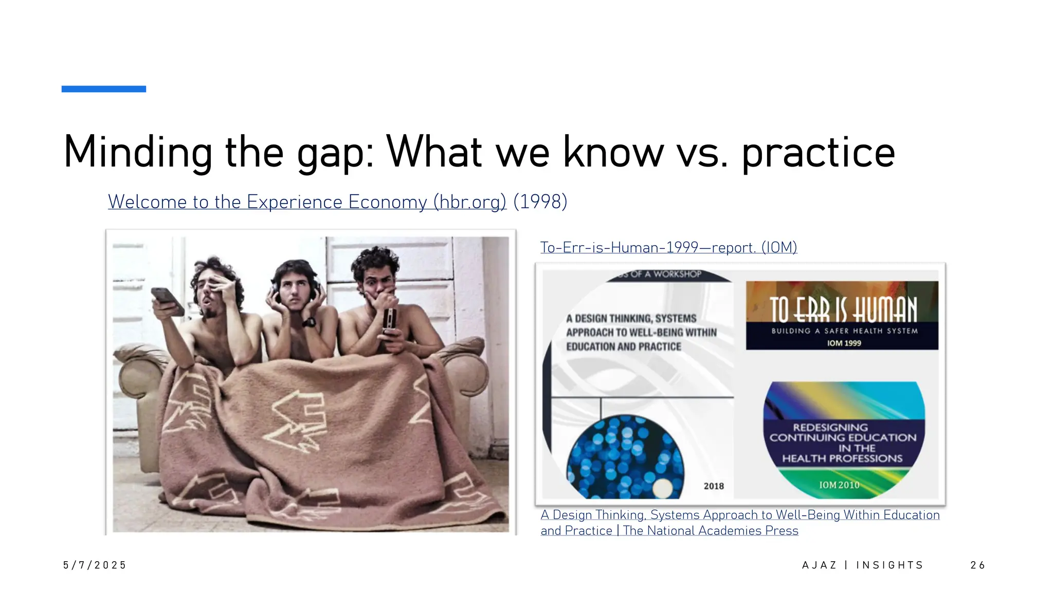 Minding the gap: What we know vs. practice
5 / 7 / 2 0 2 5 A J A Z | I N S I G H T S 2 6
Welcome to the Experience Economy (hbr.org) (1998)
To-Err-is-Human-1999—report. (IOM)
A Design Thinking, Systems Approach to Well-Being Within Education
and Practice | The National Academies Press
 