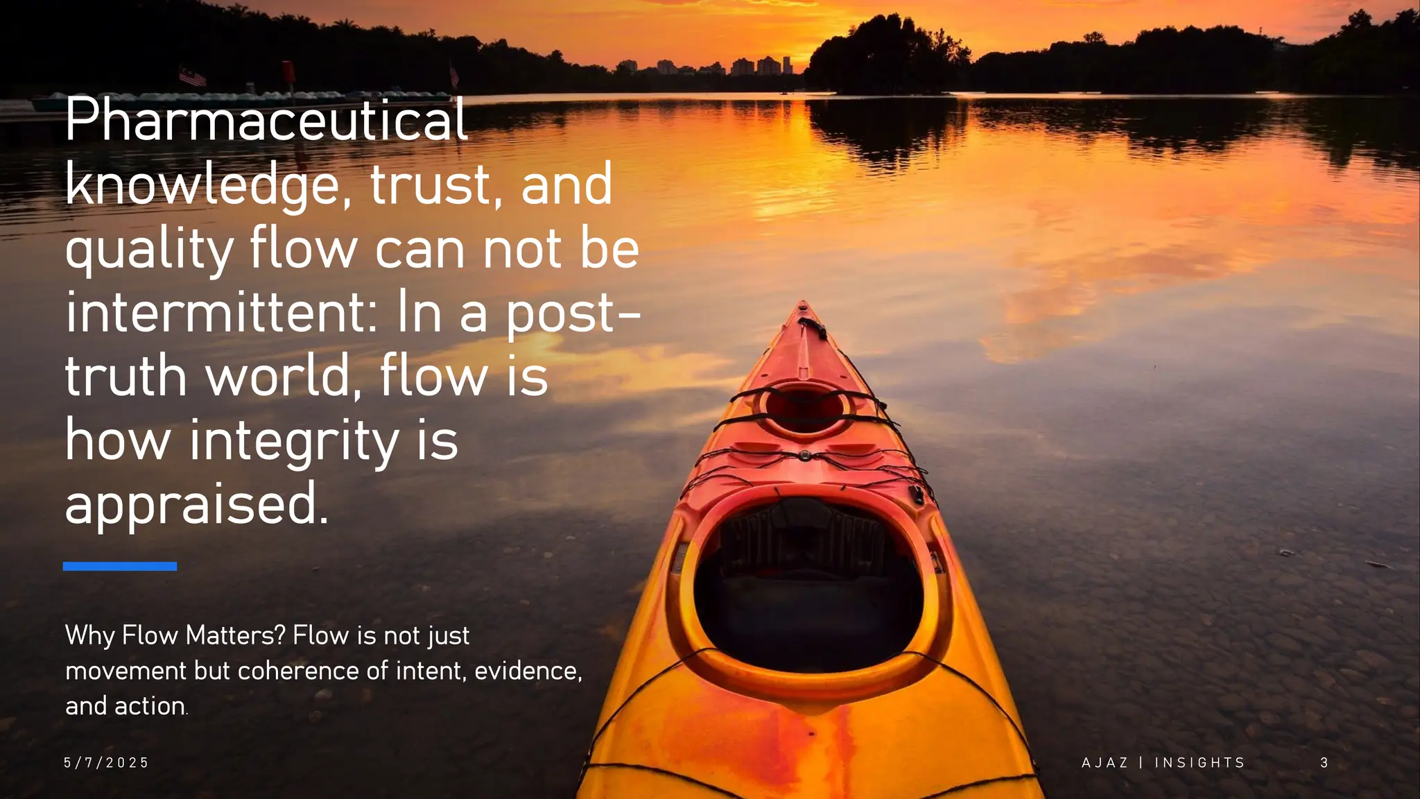 Pharmaceutical
knowledge, trust, and
quality flow can not be
intermittent: In a post-
truth world, flow is
how integrity is
appraised.
Why Flow Matters? Flow is not just
movement but coherence of intent, evidence,
and action.
5 / 7 / 2 0 2 5 A J A Z | I N S I G H T S 3
 