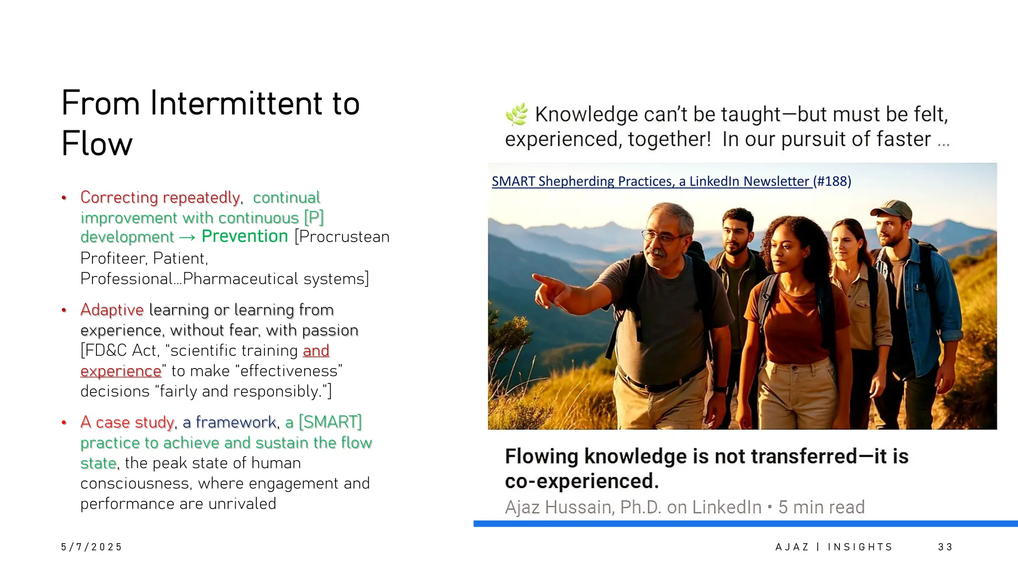 From Intermittent to
Flow
• Correcting repeatedly, continual
improvement with continuous [P]
development → Prevention [Procrustean
Profiteer, Patient,
Professional…Pharmaceutical systems]
• Adaptive learning or learning from
experience, without fear, with passion
[FD&C Act, “scientific training and
experience” to make “effectiveness”
decisions “fairly and responsibly.”]
• A case study, a framework, a [SMART]
practice to achieve and sustain the flow
state, the peak state of human
consciousness, where engagement and
performance are unrivaled
SMART Shepherding Practices, a LinkedIn Newsletter (#188)
5 / 7 / 2 0 2 5 A J A Z | I N S I G H T S 3 3
 