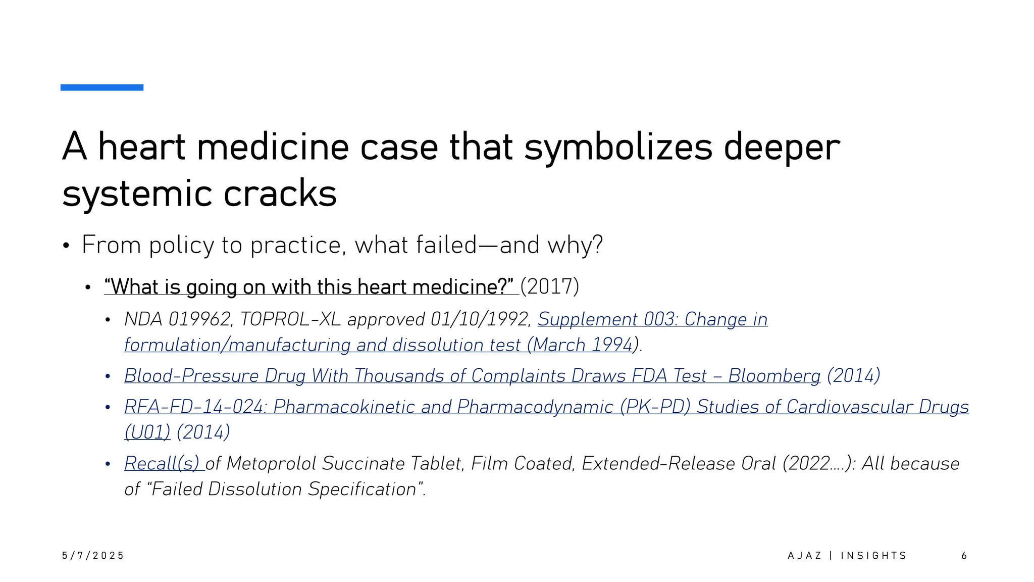 A heart medicine case that symbolizes deeper
systemic cracks
• From policy to practice, what failed—and why?
• “What is going on with this heart medicine?” (2017)
• NDA 019962, TOPROL-XL approved 01/10/1992, Supplement 003: Change in
formulation/manufacturing and dissolution test (March 1994).
• Blood-Pressure Drug With Thousands of Complaints Draws FDA Test – Bloomberg (2014)
• RFA-FD-14-024: Pharmacokinetic and Pharmacodynamic (PK-PD) Studies of Cardiovascular Drugs
(U01) (2014)
• Recall(s) of Metoprolol Succinate Tablet, Film Coated, Extended-Release Oral (2022….): All because
of “Failed Dissolution Specification”.
5 / 7 / 2 0 2 5 A J A Z | I N S I G H T S 6
 