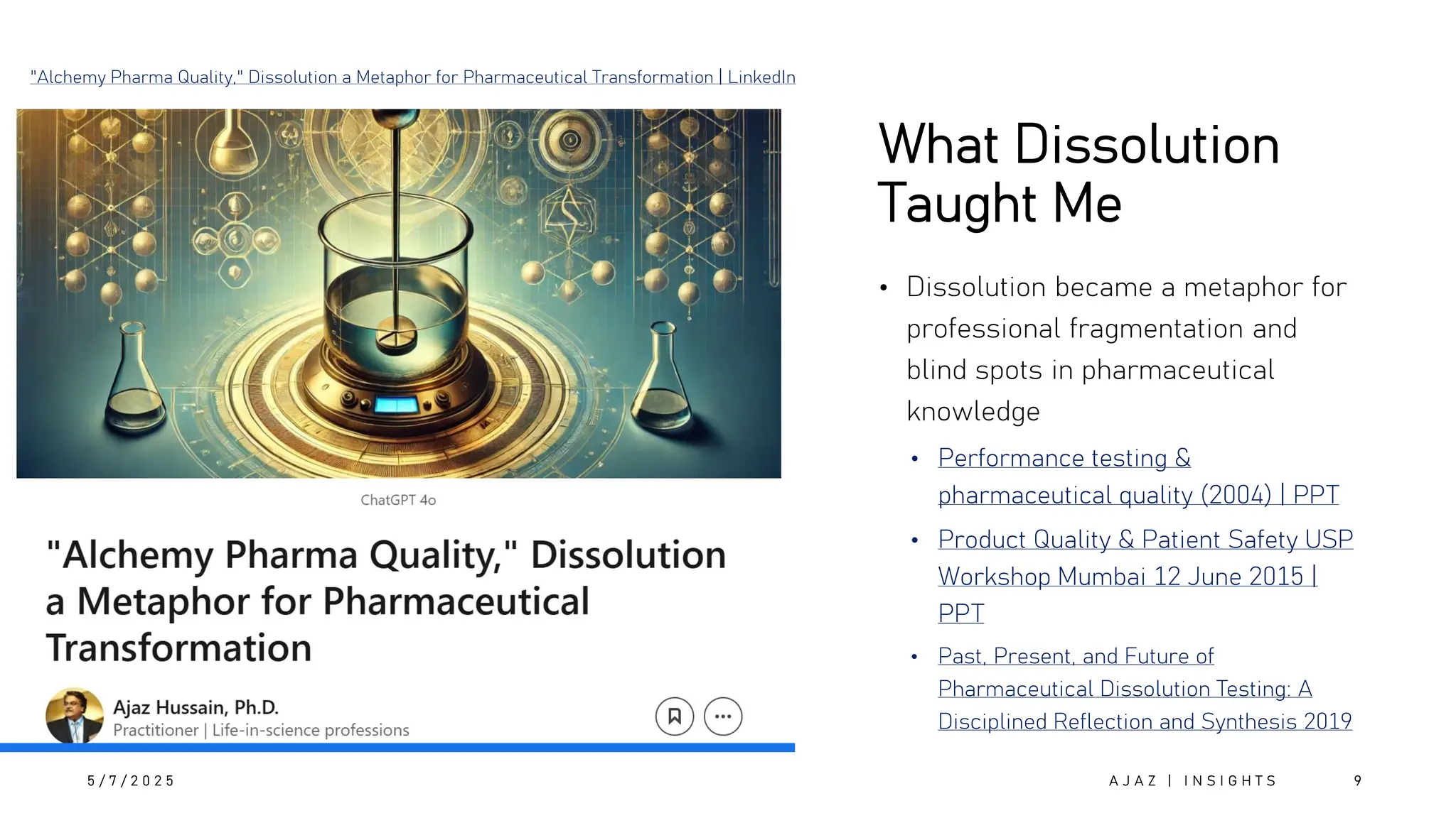 What Dissolution
Taught Me
• Dissolution became a metaphor for
professional fragmentation and
blind spots in pharmaceutical
knowledge
• Performance testing &
pharmaceutical quality (2004) | PPT
• Product Quality & Patient Safety USP
Workshop Mumbai 12 June 2015 |
PPT
• Past, Present, and Future of
Pharmaceutical Dissolution Testing: A
Disciplined Reflection and Synthesis 2019
5 / 7 / 2 0 2 5 A J A Z | I N S I G H T S 9
"Alchemy Pharma Quality," Dissolution a Metaphor for Pharmaceutical Transformation | LinkedIn
 