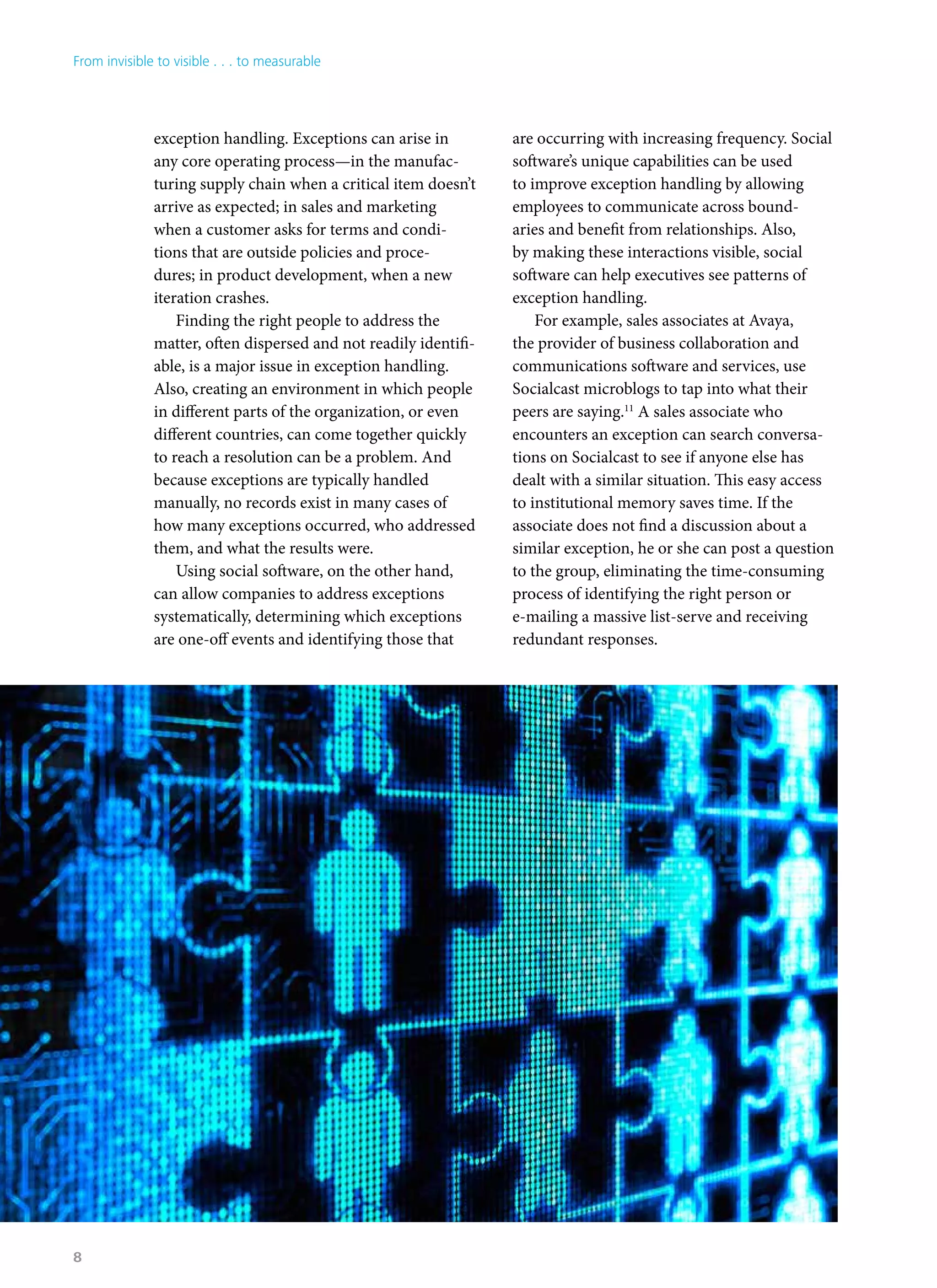 exception handling. Exceptions can arise in
any core operating process—in the manufac-
turing supply chain when a critical item doesn’t
arrive as expected; in sales and marketing
when a customer asks for terms and condi-
tions that are outside policies and proce-
dures; in product development, when a new
iteration crashes.
Finding the right people to address the
matter, often dispersed and not readily identifi-
able, is a major issue in exception handling.
Also, creating an environment in which people
in different parts of the organization, or even
different countries, can come together quickly
to reach a resolution can be a problem. And
because exceptions are typically handled
manually, no records exist in many cases of
how many exceptions occurred, who addressed
them, and what the results were.
Using social software, on the other hand,
can allow companies to address exceptions
systematically, determining which exceptions
are one-off events and identifying those that
are occurring with increasing frequency. Social
software’s unique capabilities can be used
to improve exception handling by allowing
employees to communicate across bound-
aries and benefit from relationships. Also,
by making these interactions visible, social
software can help executives see patterns of
exception handling.
For example, sales associates at Avaya,
the provider of business collaboration and
communications software and services, use
Socialcast microblogs to tap into what their
peers are saying.11
A sales associate who
encounters an exception can search conversa-
tions on Socialcast to see if anyone else has
dealt with a similar situation. This easy access
to institutional memory saves time. If the
associate does not find a discussion about a
similar exception, he or she can post a question
to the group, eliminating the time-consuming
process of identifying the right person or
e-mailing a massive list-serve and receiving
redundant responses.
From invisible to visible . . . to measurable
8
 