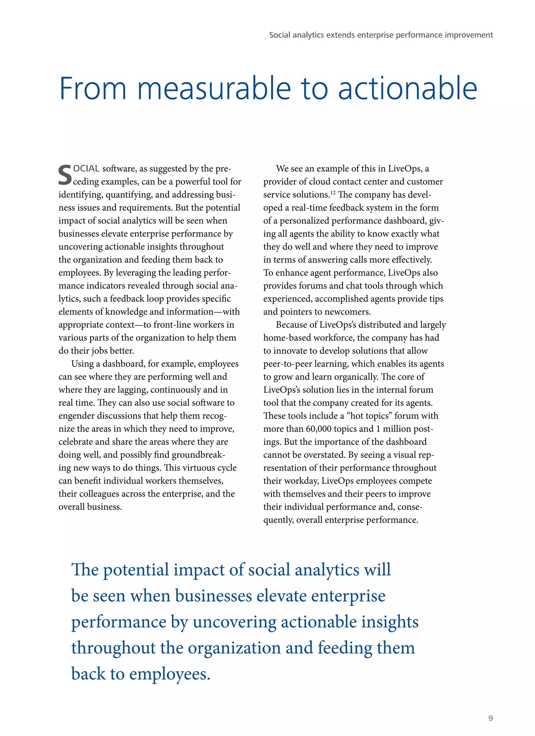 From measurable to actionable
SOCIAL software, as suggested by the pre-
ceding examples, can be a powerful tool for
identifying, quantifying, and addressing busi-
ness issues and requirements. But the potential
impact of social analytics will be seen when
businesses elevate enterprise performance by
uncovering actionable insights throughout
the organization and feeding them back to
employees. By leveraging the leading perfor-
mance indicators revealed through social ana-
lytics, such a feedback loop provides specific
elements of knowledge and information—with
appropriate context—to front-line workers in
various parts of the organization to help them
do their jobs better.
Using a dashboard, for example, employees
can see where they are performing well and
where they are lagging, continuously and in
real time. They can also use social software to
engender discussions that help them recog-
nize the areas in which they need to improve,
celebrate and share the areas where they are
doing well, and possibly find groundbreak-
ing new ways to do things. This virtuous cycle
can benefit individual workers themselves,
their colleagues across the enterprise, and the
overall business.
We see an example of this in LiveOps, a
provider of cloud contact center and customer
service solutions.12
The company has devel-
oped a real-time feedback system in the form
of a personalized performance dashboard, giv-
ing all agents the ability to know exactly what
they do well and where they need to improve
in terms of answering calls more effectively.
To enhance agent performance, LiveOps also
provides forums and chat tools through which
experienced, accomplished agents provide tips
and pointers to newcomers.
Because of LiveOps’s distributed and largely
home-based workforce, the company has had
to innovate to develop solutions that allow
peer-to-peer learning, which enables its agents
to grow and learn organically. The core of
LiveOps’s solution lies in the internal forum
tool that the company created for its agents.
These tools include a “hot topics” forum with
more than 60,000 topics and 1 million post-
ings. But the importance of the dashboard
cannot be overstated. By seeing a visual rep-
resentation of their performance throughout
their workday, LiveOps employees compete
with themselves and their peers to improve
their individual performance and, conse-
quently, overall enterprise performance.
The potential impact of social analytics will
be seen when businesses elevate enterprise
performance by uncovering actionable insights
throughout the organization and feeding them
back to employees.
Social analytics extends enterprise performance improvement
9
 