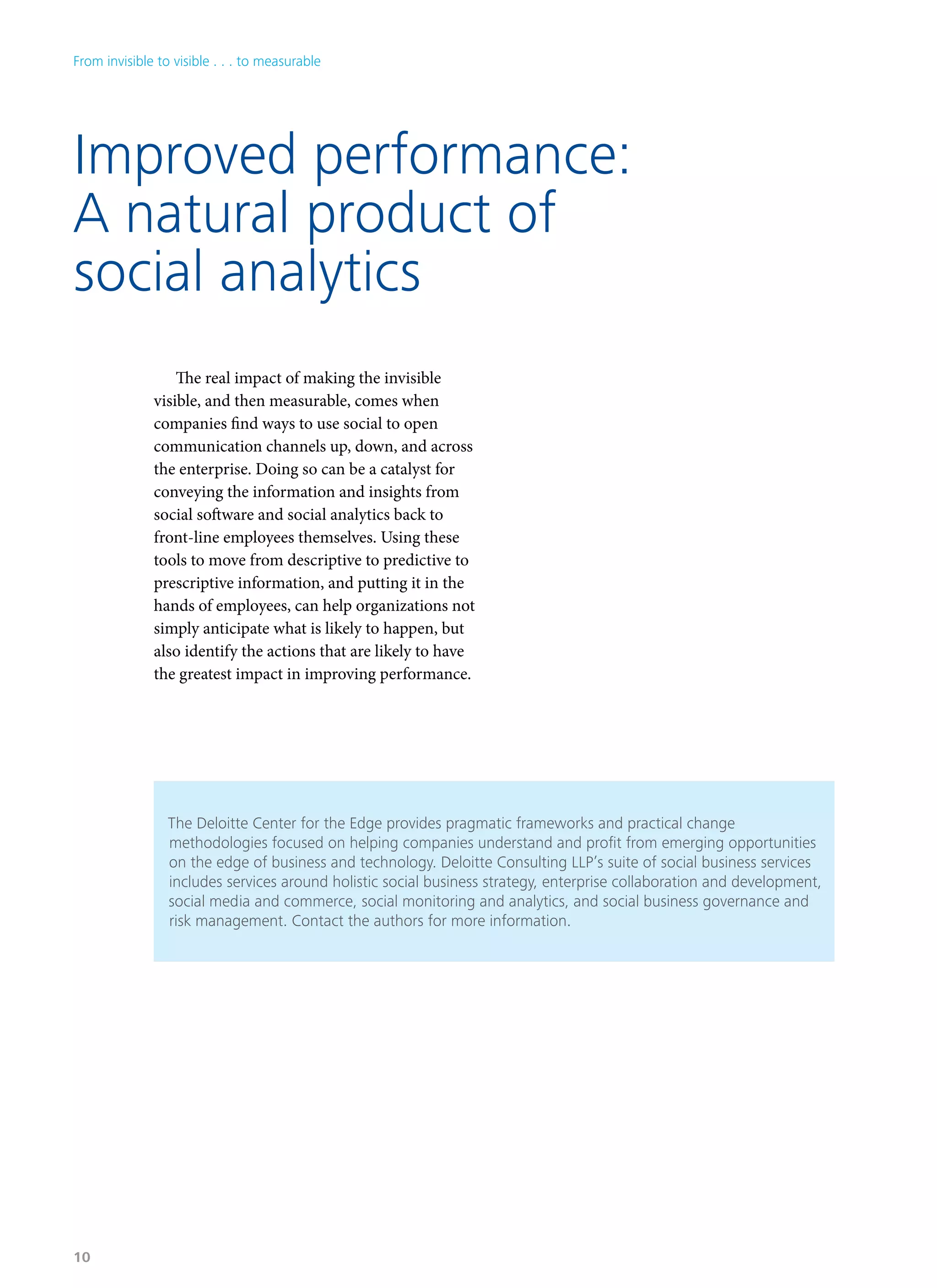 Improved performance:
A natural product of
social analytics
The real impact of making the invisible
visible, and then measurable, comes when
companies find ways to use social to open
communication channels up, down, and across
the enterprise. Doing so can be a catalyst for
conveying the information and insights from
social software and social analytics back to
front-line employees themselves. Using these
tools to move from descriptive to predictive to
prescriptive information, and putting it in the
hands of employees, can help organizations not
simply anticipate what is likely to happen, but
also identify the actions that are likely to have
the greatest impact in improving performance.
The Deloitte Center for the Edge provides pragmatic frameworks and practical change
methodologies focused on helping companies understand and profit from emerging opportunities
on the edge of business and technology. Deloitte Consulting LLP’s suite of social business services
includes services around holistic social business strategy, enterprise collaboration and development,
social media and commerce, social monitoring and analytics, and social business governance and
risk management. Contact the authors for more information.
From invisible to visible . . . to measurable
10
 