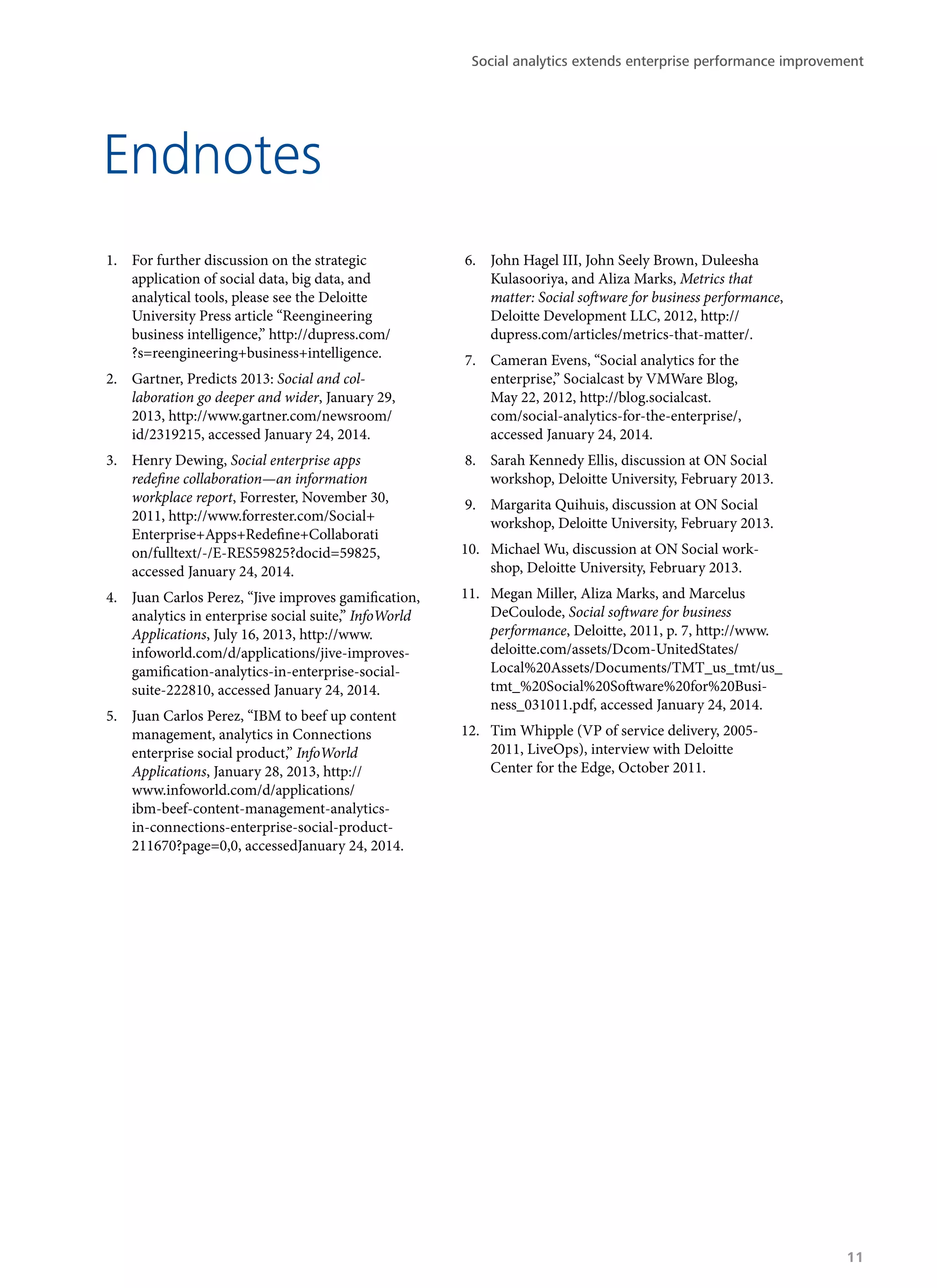Endnotes
1.	 For further discussion on the strategic
application of social data, big data, and
analytical tools, please see the Deloitte
University Press article “Reengineering
business intelligence,” http://dupress.com/
?s=reengineering+business+intelligence.
2.	 Gartner, Predicts 2013: Social and col-
laboration go deeper and wider, January 29,
2013, http://www.gartner.com/newsroom/
id/2319215, accessed January 24, 2014.
3.	 Henry Dewing, Social enterprise apps
redefine collaboration—an information
workplace report, Forrester, November 30,
2011, http://www.forrester.com/Social+
Enterprise+Apps+Redefine+Collaborati
on/fulltext/-/E-RES59825?docid=59825,
accessed January 24, 2014.
4.	 Juan Carlos Perez, “Jive improves gamification,
analytics in enterprise social suite,” InfoWorld
Applications, July 16, 2013, http://www.
infoworld.com/d/applications/jive-improves-
gamification-analytics-in-enterprise-social-
suite-222810, accessed January 24, 2014.
5.	 Juan Carlos Perez, “IBM to beef up content
management, analytics in Connections
enterprise social product,” InfoWorld
Applications, January 28, 2013, http://
www.infoworld.com/d/applications/
ibm-beef-content-management-analytics-
in-connections-enterprise-social-product-
211670?page=0,0, accessedJanuary 24, 2014.
6.	 John Hagel III, John Seely Brown, Duleesha
Kulasooriya, and Aliza Marks, Metrics that
matter: Social software for business performance,
Deloitte Development LLC, 2012, http://
dupress.com/articles/metrics-that-matter/.
7.	 Cameran Evens, “Social analytics for the
enterprise,” Socialcast by VMWare Blog,
May 22, 2012, http://blog.socialcast.
com/social-analytics-for-the-enterprise/,
accessed January 24, 2014.
8.	 Sarah Kennedy Ellis, discussion at ON Social
workshop, Deloitte University, February 2013.
9.	 Margarita Quihuis, discussion at ON Social
workshop, Deloitte University, February 2013.
10.	 Michael Wu, discussion at ON Social work-
shop, Deloitte University, February 2013.
11.	 Megan Miller, Aliza Marks, and Marcelus
DeCoulode, Social software for business
performance, Deloitte, 2011, p. 7, http://www.
deloitte.com/assets/Dcom-UnitedStates/
Local%20Assets/Documents/TMT_us_tmt/us_
tmt_%20Social%20Software%20for%20Busi-
ness_031011.pdf, accessed January 24, 2014.
12.	 Tim Whipple (VP of service delivery, 2005-
2011, LiveOps), interview with Deloitte
Center for the Edge, October 2011.
Social analytics extends enterprise performance improvement
11
 