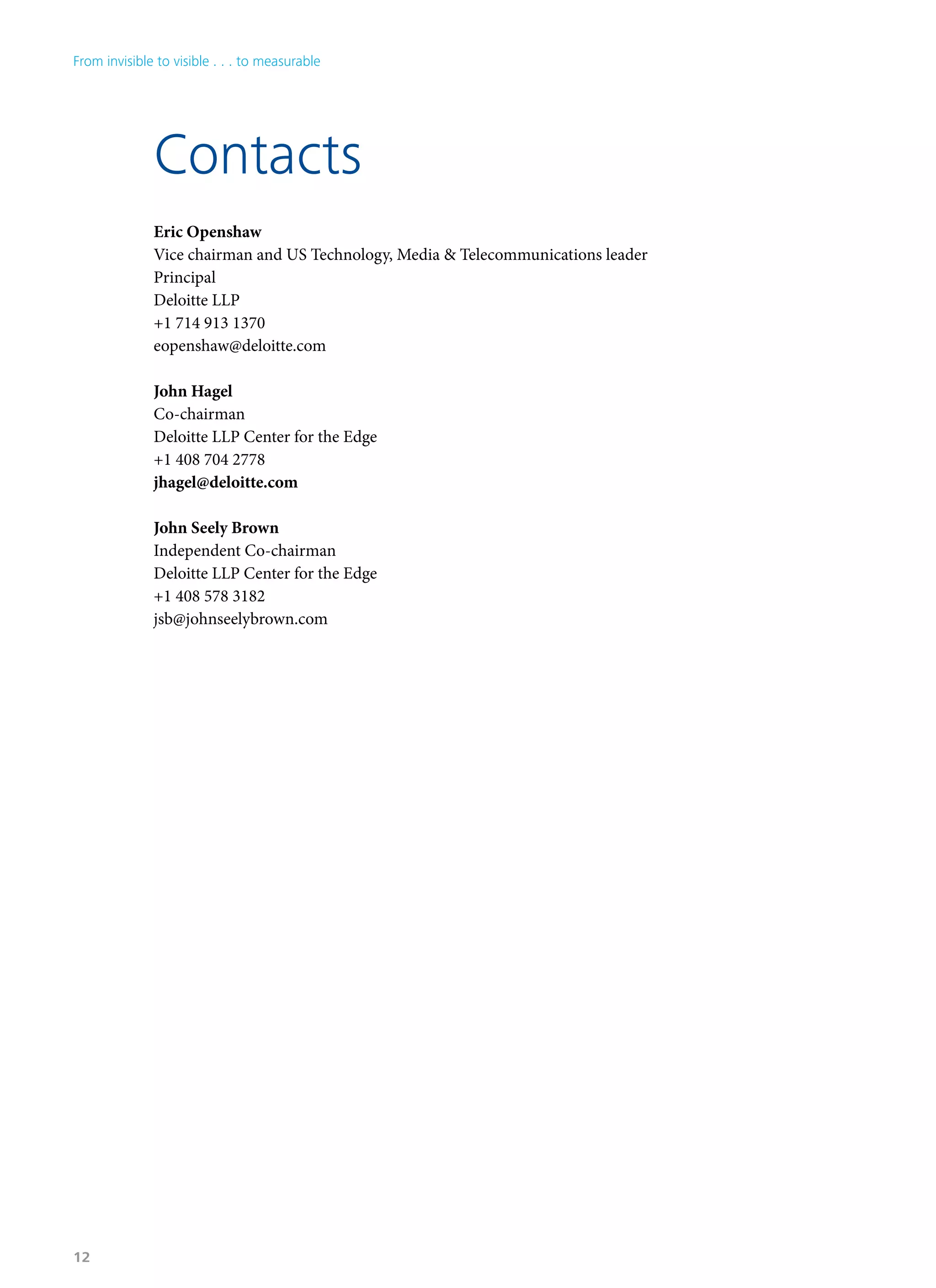Eric Openshaw
Vice chairman and US Technology, Media & Telecommunications leader
Principal
Deloitte LLP
+1 714 913 1370
eopenshaw@deloitte.com
John Hagel
Co-chairman
Deloitte LLP Center for the Edge
+1 408 704 2778
jhagel@deloitte.com
John Seely Brown
Independent Co-chairman
Deloitte LLP Center for the Edge
+1 408 578 3182
jsb@johnseelybrown.com
Contacts
From invisible to visible . . . to measurable
12
 