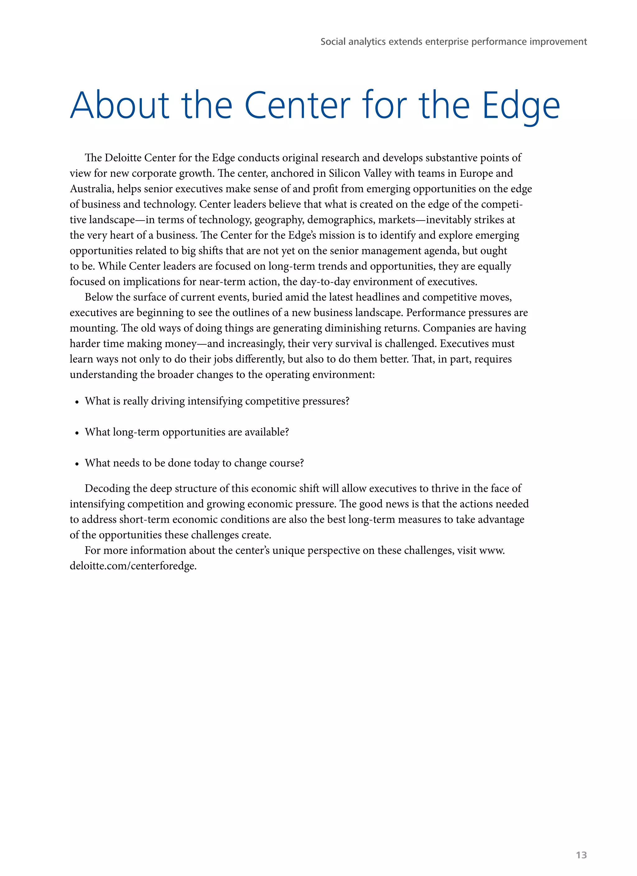 The Deloitte Center for the Edge conducts original research and develops substantive points of
view for new corporate growth. The center, anchored in Silicon Valley with teams in Europe and
Australia, helps senior executives make sense of and profit from emerging opportunities on the edge
of business and technology. Center leaders believe that what is created on the edge of the competi-
tive landscape—in terms of technology, geography, demographics, markets—inevitably strikes at
the very heart of a business. The Center for the Edge’s mission is to identify and explore emerging
opportunities related to big shifts that are not yet on the senior management agenda, but ought
to be. While Center leaders are focused on long-term trends and opportunities, they are equally
focused on implications for near-term action, the day-to-day environment of executives.
Below the surface of current events, buried amid the latest headlines and competitive moves,
executives are beginning to see the outlines of a new business landscape. Performance pressures are
mounting. The old ways of doing things are generating diminishing returns. Companies are having
harder time making money—and increasingly, their very survival is challenged. Executives must
learn ways not only to do their jobs differently, but also to do them better. That, in part, requires
understanding the broader changes to the operating environment:
•	 What is really driving intensifying competitive pressures?
•	 What long-term opportunities are available?
•	 What needs to be done today to change course?
Decoding the deep structure of this economic shift will allow executives to thrive in the face of
intensifying competition and growing economic pressure. The good news is that the actions needed
to address short-term economic conditions are also the best long-term measures to take advantage
of the opportunities these challenges create.
For more information about the center’s unique perspective on these challenges, visit www.
deloitte.com/centerforedge.
About the Center for the Edge
Social analytics extends enterprise performance improvement
13
 
