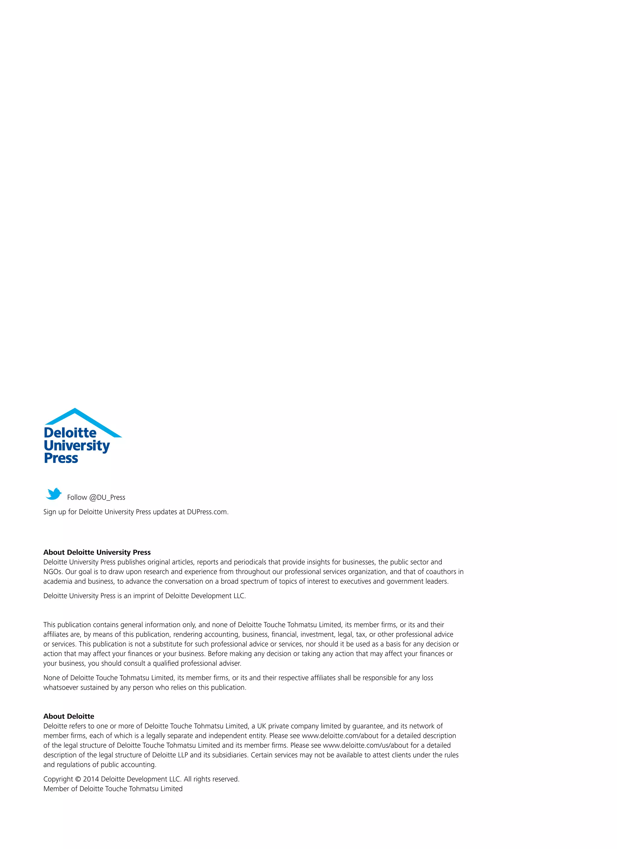 About Deloitte University Press
Deloitte University Press publishes original articles, reports and periodicals that provide insights for businesses, the public sector and
NGOs. Our goal is to draw upon research and experience from throughout our professional services organization, and that of coauthors in
academia and business, to advance the conversation on a broad spectrum of topics of interest to executives and government leaders.
Deloitte University Press is an imprint of Deloitte Development LLC.
This publication contains general information only, and none of Deloitte Touche Tohmatsu Limited, its member firms, or its and their
affiliates are, by means of this publication, rendering accounting, business, financial, investment, legal, tax, or other professional advice
or services. This publication is not a substitute for such professional advice or services, nor should it be used as a basis for any decision or
action that may affect your finances or your business. Before making any decision or taking any action that may affect your finances or
your business, you should consult a qualified professional adviser.
None of Deloitte Touche Tohmatsu Limited, its member firms, or its and their respective affiliates shall be responsible for any loss
whatsoever sustained by any person who relies on this publication.
About Deloitte
Deloitte refers to one or more of Deloitte Touche Tohmatsu Limited, a UK private company limited by guarantee, and its network of
member firms, each of which is a legally separate and independent entity. Please see www.deloitte.com/about for a detailed description
of the legal structure of Deloitte Touche Tohmatsu Limited and its member firms. Please see www.deloitte.com/us/about for a detailed
description of the legal structure of Deloitte LLP and its subsidiaries. Certain services may not be available to attest clients under the rules
and regulations of public accounting.
Copyright © 2014 Deloitte Development LLC. All rights reserved.
Member of Deloitte Touche Tohmatsu Limited
Follow @DU_Press
Sign up for Deloitte University Press updates at DUPress.com.
 