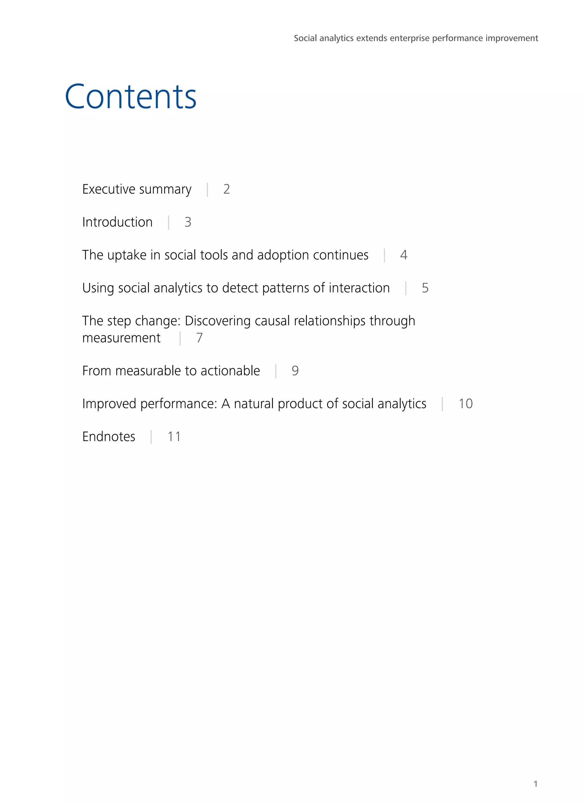 Contents
Executive summary | 2
Introduction | 3
The uptake in social tools and adoption continues | 4
Using social analytics to detect patterns of interaction | 5
The step change: Discovering causal relationships through
measurement  | 7
From measurable to actionable | 9
Improved performance: A natural product of social analytics | 10
Endnotes | 11
Social analytics extends enterprise performance improvement
1
 