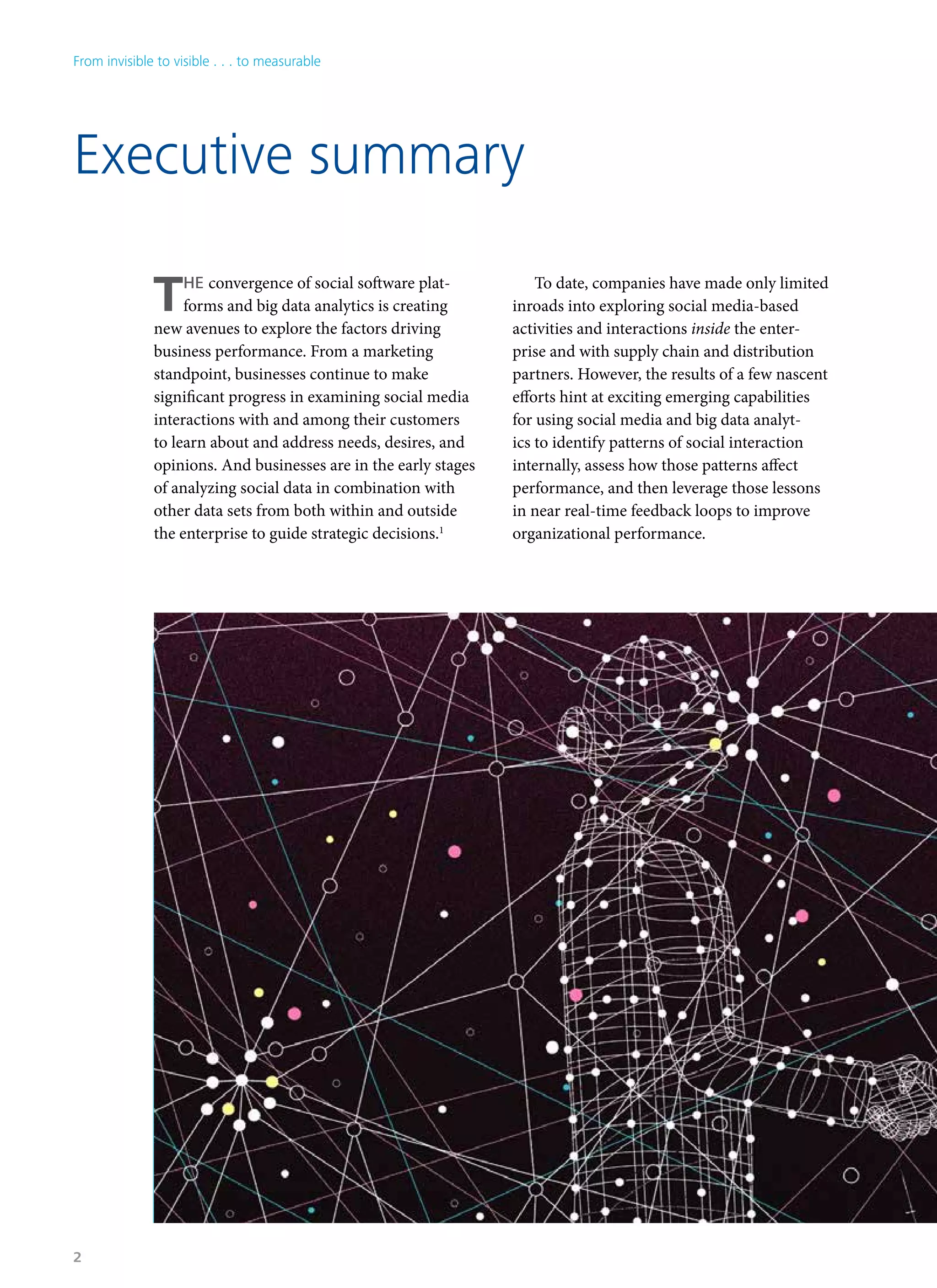 THE convergence of social software plat-
forms and big data analytics is creating
new avenues to explore the factors driving
business performance. From a marketing
standpoint, businesses continue to make
significant progress in examining social media
interactions with and among their customers
to learn about and address needs, desires, and
opinions. And businesses are in the early stages
of analyzing social data in combination with
other data sets from both within and outside
the enterprise to guide strategic decisions.1
To date, companies have made only limited
inroads into exploring social media-based
activities and interactions inside the enter-
prise and with supply chain and distribution
partners. However, the results of a few nascent
efforts hint at exciting emerging capabilities
for using social media and big data analyt-
ics to identify patterns of social interaction
internally, assess how those patterns affect
performance, and then leverage those lessons
in near real-time feedback loops to improve
organizational performance.
Executive summary
From invisible to visible . . . to measurable
2
 