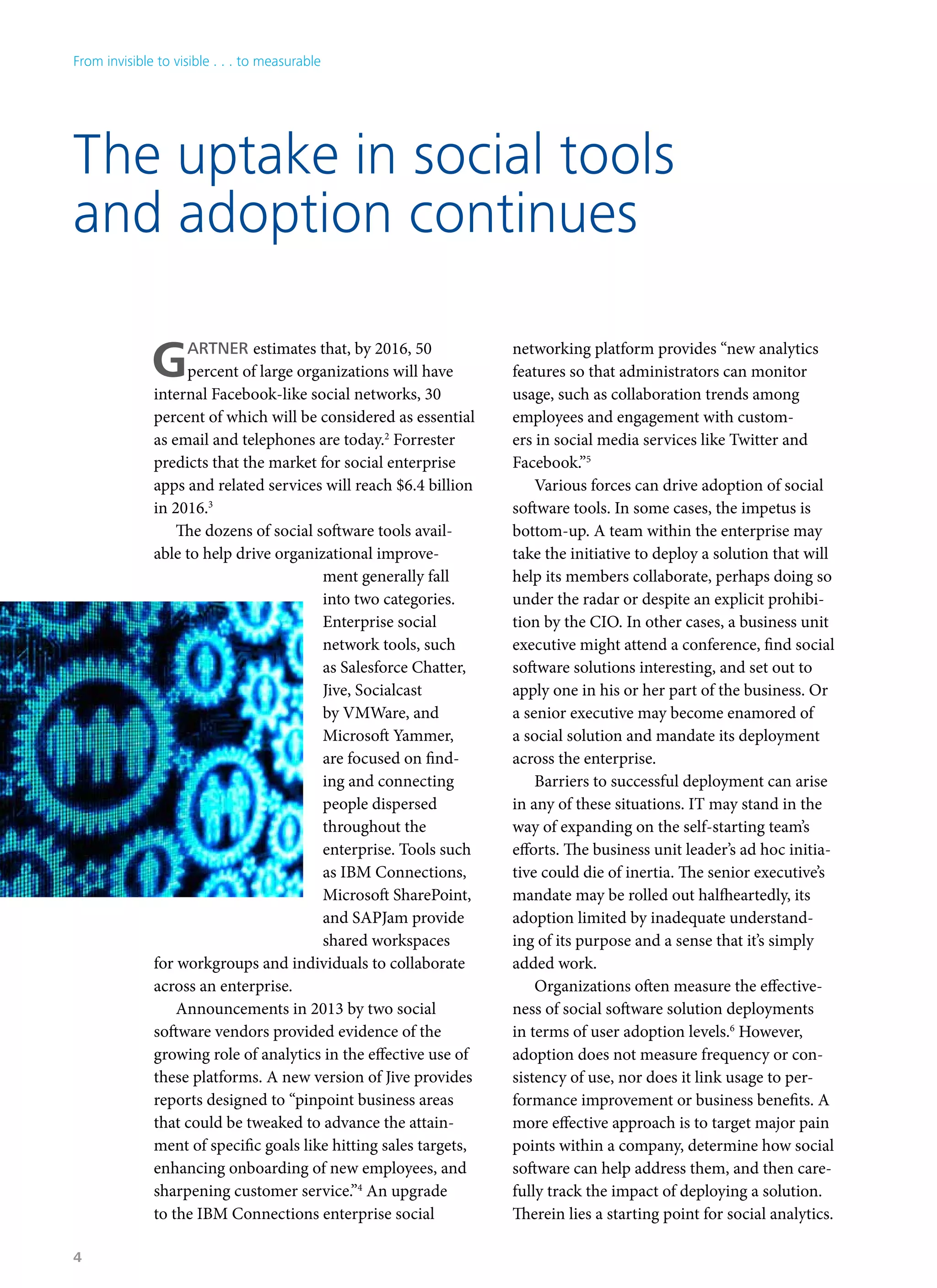 The uptake in social tools
and adoption continues
GARTNER estimates that, by 2016, 50
percent of large organizations will have
internal Facebook-like social networks, 30
percent of which will be considered as essential
as email and telephones are today.2
Forrester
predicts that the market for social enterprise
apps and related services will reach $6.4 billion
in 2016.3
The dozens of social software tools avail-
able to help drive organizational improve-
ment generally fall
into two categories.
Enterprise social
network tools, such
as Salesforce Chatter,
Jive, Socialcast
by VMWare, and
Microsoft Yammer,
are focused on find-
ing and connecting
people dispersed
throughout the
enterprise. Tools such
as IBM Connections,
Microsoft SharePoint,
and SAPJam provide
shared workspaces
for workgroups and individuals to collaborate
across an enterprise.
Announcements in 2013 by two social
software vendors provided evidence of the
growing role of analytics in the effective use of
these platforms. A new version of Jive provides
reports designed to “pinpoint business areas
that could be tweaked to advance the attain-
ment of specific goals like hitting sales targets,
enhancing onboarding of new employees, and
sharpening customer service.”4
An upgrade
to the IBM Connections enterprise social
networking platform provides “new analytics
features so that administrators can monitor
usage, such as collaboration trends among
employees and engagement with custom-
ers in social media services like Twitter and
Facebook.”5
Various forces can drive adoption of social
software tools. In some cases, the impetus is
bottom-up. A team within the enterprise may
take the initiative to deploy a solution that will
help its members collaborate, perhaps doing so
under the radar or despite an explicit prohibi-
tion by the CIO. In other cases, a business unit
executive might attend a conference, find social
software solutions interesting, and set out to
apply one in his or her part of the business. Or
a senior executive may become enamored of
a social solution and mandate its deployment
across the enterprise.
Barriers to successful deployment can arise
in any of these situations. IT may stand in the
way of expanding on the self-starting team’s
efforts. The business unit leader’s ad hoc initia-
tive could die of inertia. The senior executive’s
mandate may be rolled out halfheartedly, its
adoption limited by inadequate understand-
ing of its purpose and a sense that it’s simply
added work.
Organizations often measure the effective-
ness of social software solution deployments
in terms of user adoption levels.6
However,
adoption does not measure frequency or con-
sistency of use, nor does it link usage to per-
formance improvement or business benefits. A
more effective approach is to target major pain
points within a company, determine how social
software can help address them, and then care-
fully track the impact of deploying a solution.
Therein lies a starting point for social analytics.
From invisible to visible . . . to measurable
4
 