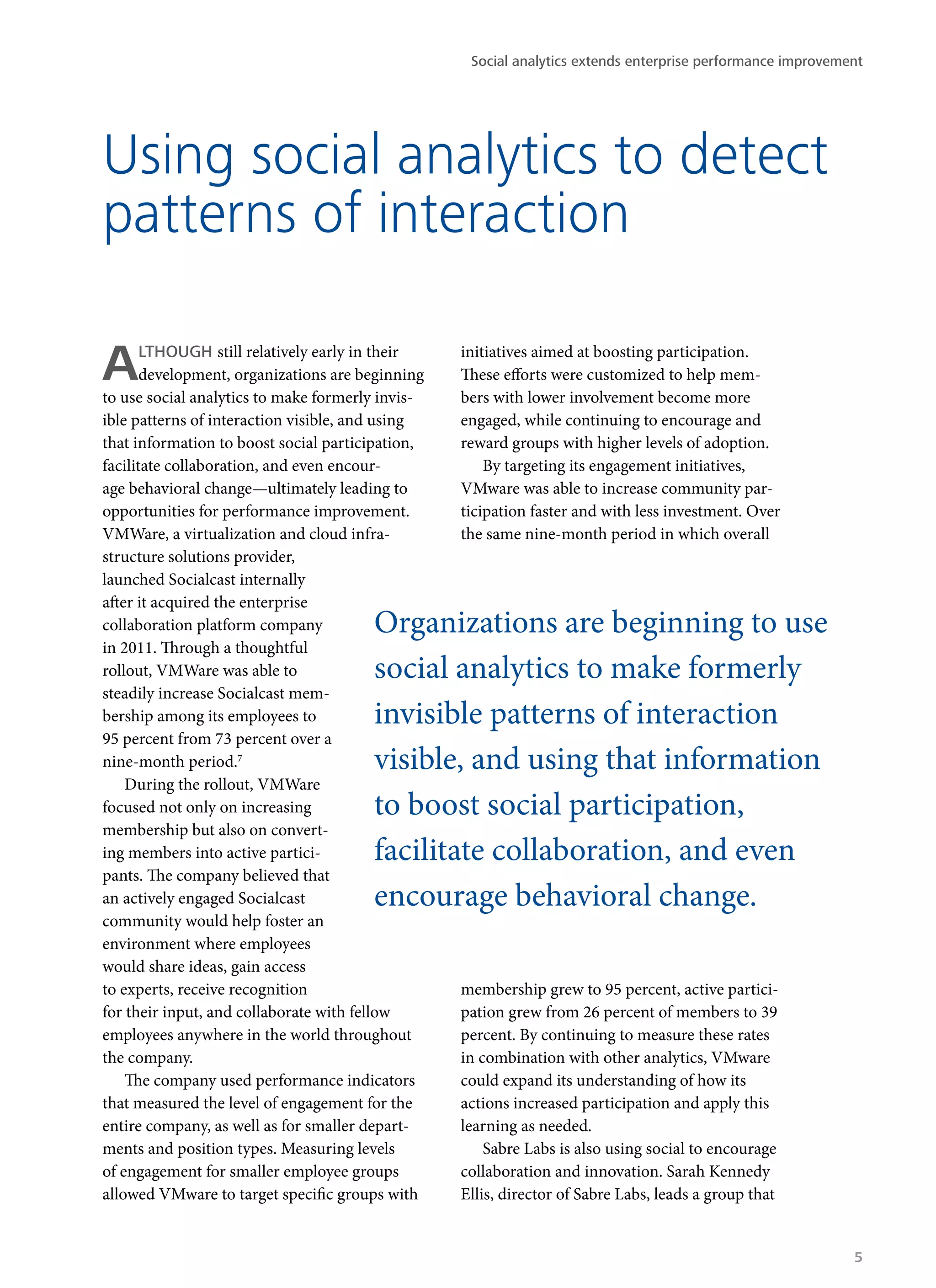 Using social analytics to detect
patterns of interaction
ALTHOUGH still relatively early in their
development, organizations are beginning
to use social analytics to make formerly invis-
ible patterns of interaction visible, and using
that information to boost social participation,
facilitate collaboration, and even encour-
age behavioral change—ultimately leading to
opportunities for performance improvement.
VMWare, a virtualization and cloud infra-
structure solutions provider,
launched Socialcast internally
after it acquired the enterprise
collaboration platform company
in 2011. Through a thoughtful
rollout, VMWare was able to
steadily increase Socialcast mem-
bership among its employees to
95 percent from 73 percent over a
nine-month period.7
During the rollout, VMWare
focused not only on increasing
membership but also on convert-
ing members into active partici-
pants. The company believed that
an actively engaged Socialcast
community would help foster an
environment where employees
would share ideas, gain access
to experts, receive recognition
for their input, and collaborate with fellow
employees anywhere in the world throughout
the company.
The company used performance indicators
that measured the level of engagement for the
entire company, as well as for smaller depart-
ments and position types. Measuring levels
of engagement for smaller employee groups
allowed VMware to target specific groups with
initiatives aimed at boosting participation.
These efforts were customized to help mem-
bers with lower involvement become more
engaged, while continuing to encourage and
reward groups with higher levels of adoption.
By targeting its engagement initiatives,
VMware was able to increase community par-
ticipation faster and with less investment. Over
the same nine-month period in which overall
membership grew to 95 percent, active partici-
pation grew from 26 percent of members to 39
percent. By continuing to measure these rates
in combination with other analytics, VMware
could expand its understanding of how its
actions increased participation and apply this
learning as needed.
Sabre Labs is also using social to encourage
collaboration and innovation. Sarah Kennedy
Ellis, director of Sabre Labs, leads a group that
Organizations are beginning to use
social analytics to make formerly
invisible patterns of interaction
visible, and using that information
to boost social participation,
facilitate collaboration, and even
encourage behavioral change.
Social analytics extends enterprise performance improvement
5
 