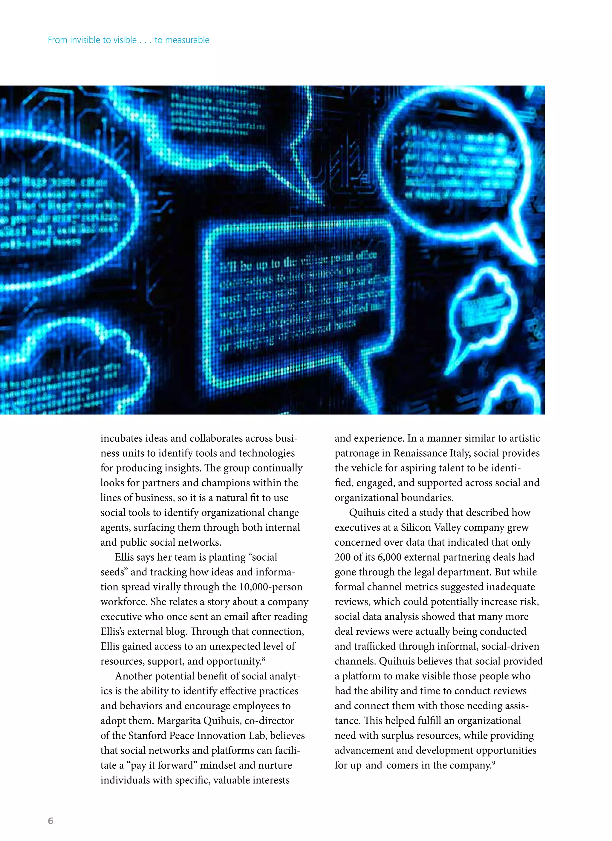 incubates ideas and collaborates across busi-
ness units to identify tools and technologies
for producing insights. The group continually
looks for partners and champions within the
lines of business, so it is a natural fit to use
social tools to identify organizational change
agents, surfacing them through both internal
and public social networks.
Ellis says her team is planting “social
seeds” and tracking how ideas and informa-
tion spread virally through the 10,000-person
workforce. She relates a story about a company
executive who once sent an email after reading
Ellis’s external blog. Through that connection,
Ellis gained access to an unexpected level of
resources, support, and opportunity.8
Another potential benefit of social analyt-
ics is the ability to identify effective practices
and behaviors and encourage employees to
adopt them. Margarita Quihuis, co-director
of the Stanford Peace Innovation Lab, believes
that social networks and platforms can facili-
tate a “pay it forward” mindset and nurture
individuals with specific, valuable interests
and experience. In a manner similar to artistic
patronage in Renaissance Italy, social provides
the vehicle for aspiring talent to be identi-
fied, engaged, and supported across social and
organizational boundaries.
Quihuis cited a study that described how
executives at a Silicon Valley company grew
concerned over data that indicated that only
200 of its 6,000 external partnering deals had
gone through the legal department. But while
formal channel metrics suggested inadequate
reviews, which could potentially increase risk,
social data analysis showed that many more
deal reviews were actually being conducted
and trafficked through informal, social-driven
channels. Quihuis believes that social provided
a platform to make visible those people who
had the ability and time to conduct reviews
and connect them with those needing assis-
tance. This helped fulfill an organizational
need with surplus resources, while providing
advancement and development opportunities
for up-and-comers in the company.9
From invisible to visible . . . to measurable
6
 