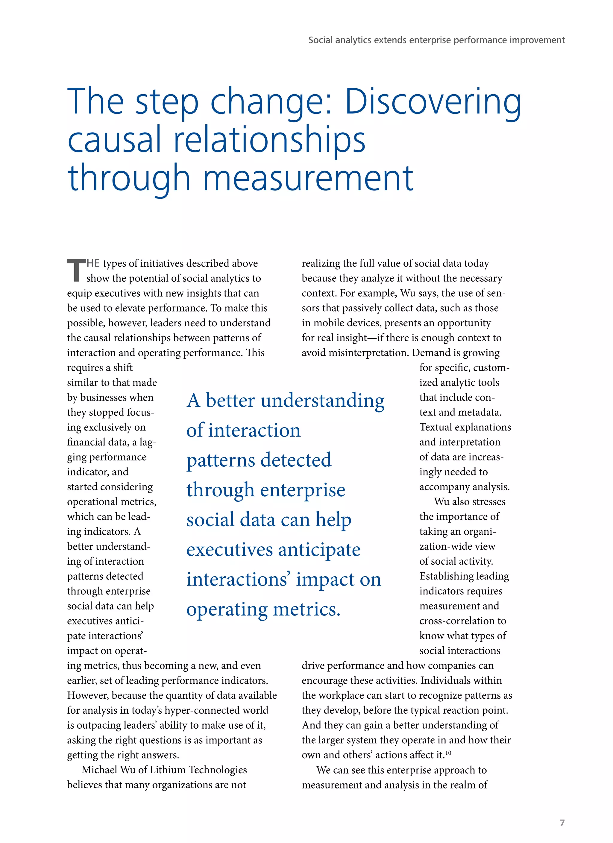 THE types of initiatives described above
show the potential of social analytics to
equip executives with new insights that can
be used to elevate performance. To make this
possible, however, leaders need to understand
the causal relationships between patterns of
interaction and operating performance. This
requires a shift
similar to that made
by businesses when
they stopped focus-
ing exclusively on
financial data, a lag-
ging performance
indicator, and
started considering
operational metrics,
which can be lead-
ing indicators. A
better understand-
ing of interaction
patterns detected
through enterprise
social data can help
executives antici-
pate interactions’
impact on operat-
ing metrics, thus becoming a new, and even
earlier, set of leading performance indicators.
However, because the quantity of data available
for analysis in today’s hyper-connected world
is outpacing leaders’ ability to make use of it,
asking the right questions is as important as
getting the right answers.
Michael Wu of Lithium Technologies
believes that many organizations are not
realizing the full value of social data today
because they analyze it without the necessary
context. For example, Wu says, the use of sen-
sors that passively collect data, such as those
in mobile devices, presents an opportunity
for real insight—if there is enough context to
avoid misinterpretation. Demand is growing
for specific, custom-
ized analytic tools
that include con-
text and metadata.
Textual explanations
and interpretation
of data are increas-
ingly needed to
accompany analysis.
Wu also stresses
the importance of
taking an organi-
zation-wide view
of social activity.
Establishing leading
indicators requires
measurement and
cross-correlation to
know what types of
social interactions
drive performance and how companies can
encourage these activities. Individuals within
the workplace can start to recognize patterns as
they develop, before the typical reaction point.
And they can gain a better understanding of
the larger system they operate in and how their
own and others’ actions affect it.10
We can see this enterprise approach to
measurement and analysis in the realm of
The step change: Discovering
causal relationships
through measurement
A better understanding
of interaction
patterns detected
through enterprise
social data can help
executives anticipate
interactions’ impact on
operating metrics.
Social analytics extends enterprise performance improvement
7
 