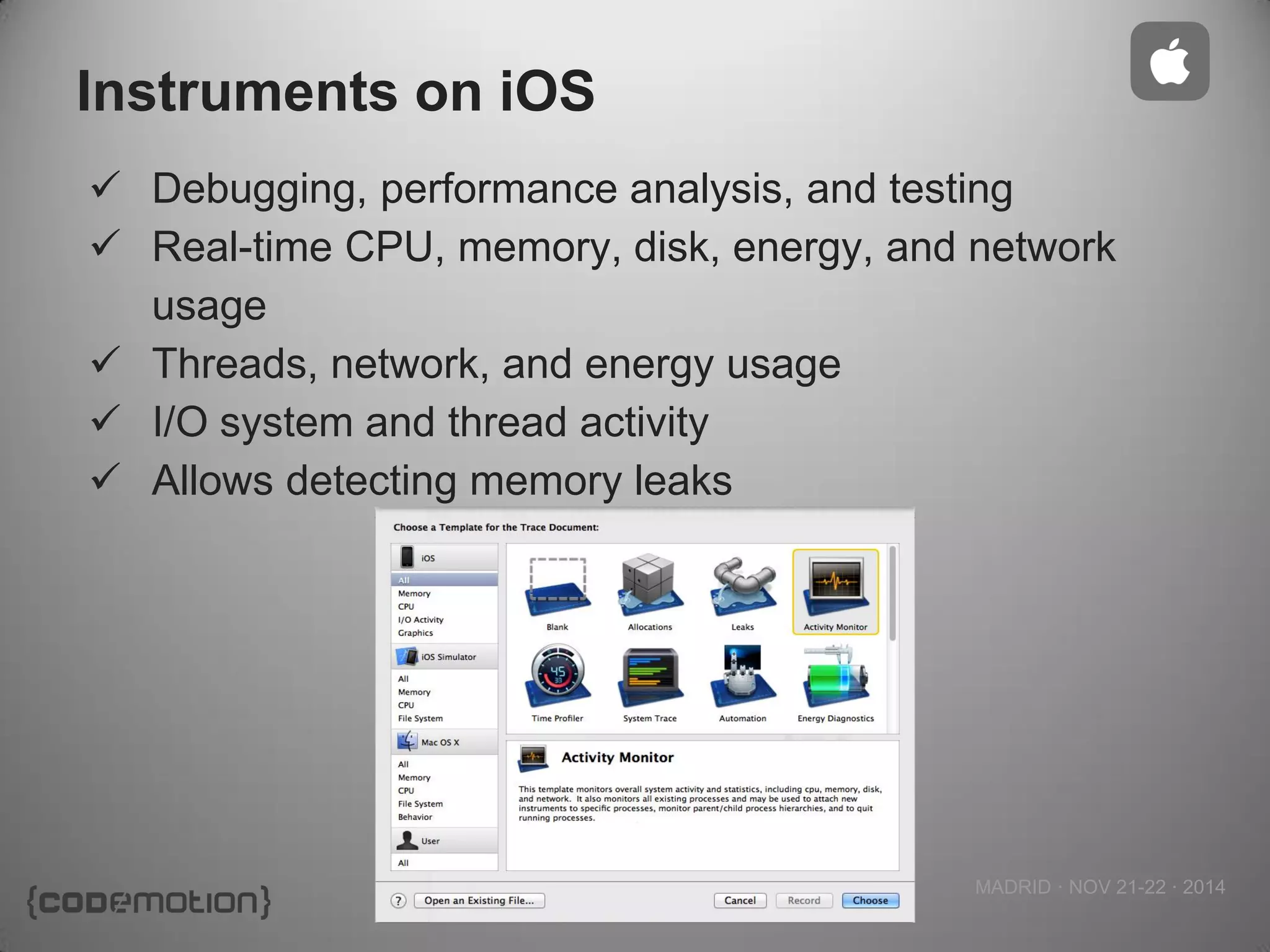 MADRID · NOV 21-22 · 2014 
Instruments on iOS 
Debugging, performance analysis, and testing 
Real-time CPU, memory, disk, energy, and network usage 
Threads, network, and energy usage 
I/O system and thread activity 
Allows detecting memory leaks  