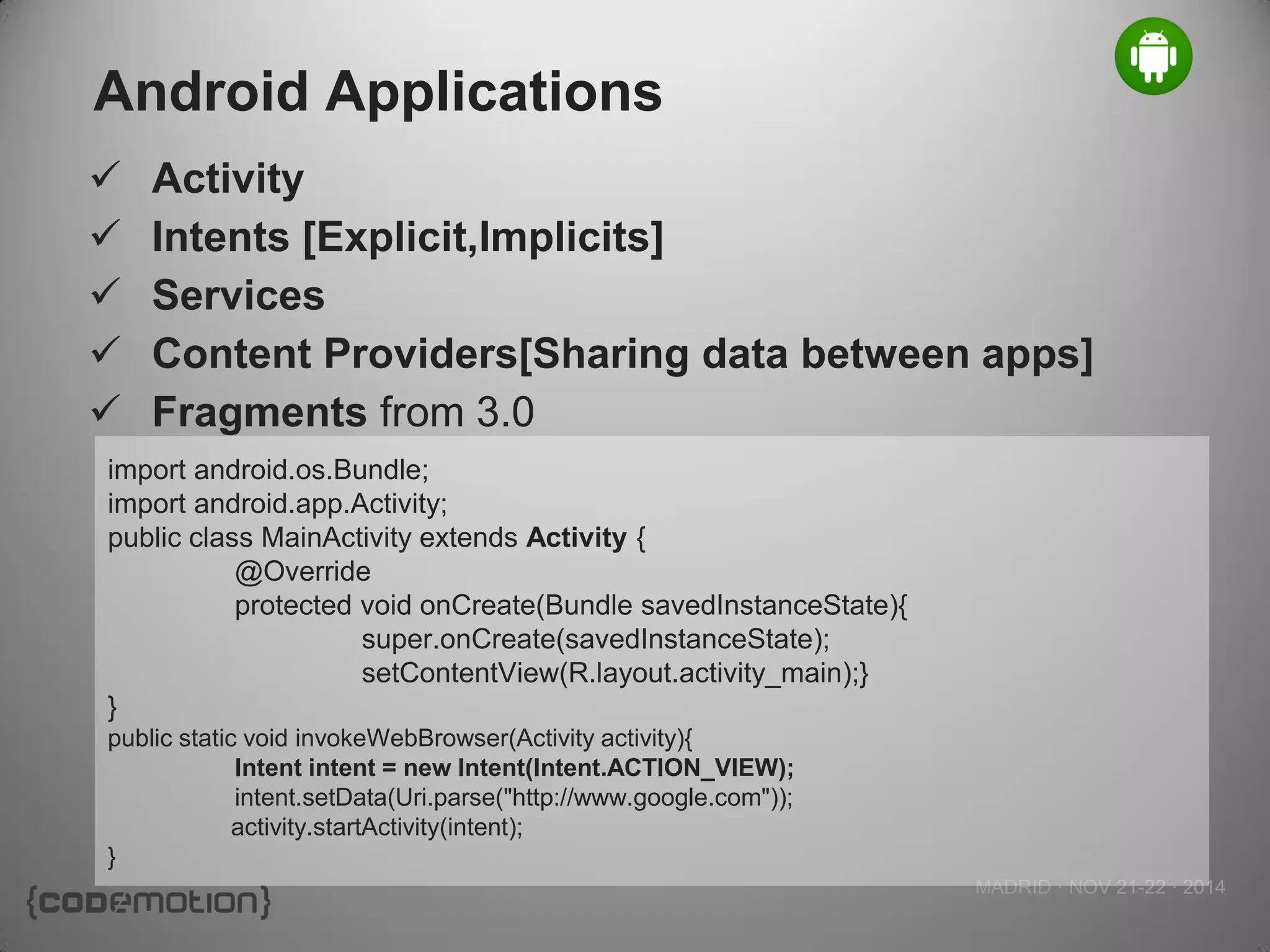 MADRID · NOV 21-22 · 2014 
Android Applications 
import android.os.Bundle; 
import android.app.Activity; 
public class MainActivity extends Activity { 
@Override 
protected void onCreate(Bundle savedInstanceState){ 
super.onCreate(savedInstanceState); 
setContentView(R.layout.activity_main);} 
} 
public static void invokeWebBrowser(Activity activity){ 
Intent intent = new Intent(Intent.ACTION_VIEW); intent.setData(Uri.parse("http://www.google.com")); 
activity.startActivity(intent); 
} 
Activity 
Intents [Explicit,Implicits] 
Services 
Content Providers[Sharing data between apps] 
Fragments from 3.0  
