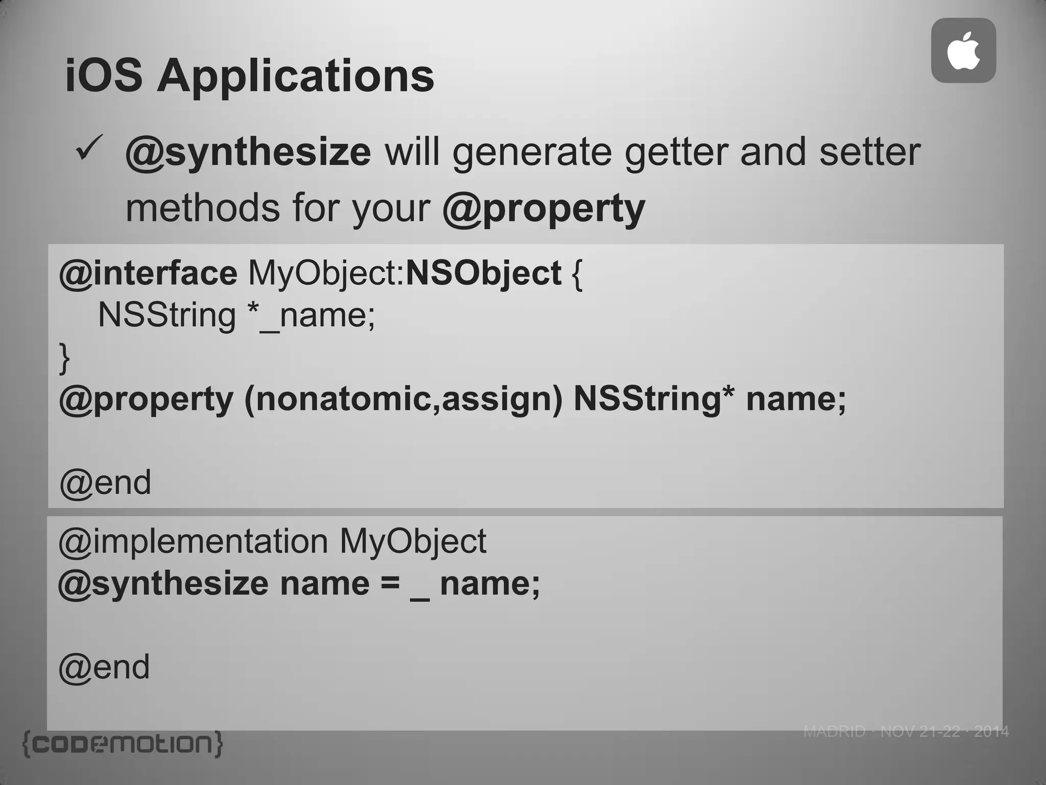 MADRID · NOV 21-22 · 2014 
iOS Applications 
@synthesize will generate getter and setter methods for your @property 
@interface MyObject:NSObject { 
NSString *_name; 
} 
@property (nonatomic,assign) NSString* name; 
@end 
@implementation MyObject 
@synthesize name = _ name; 
@end 
 