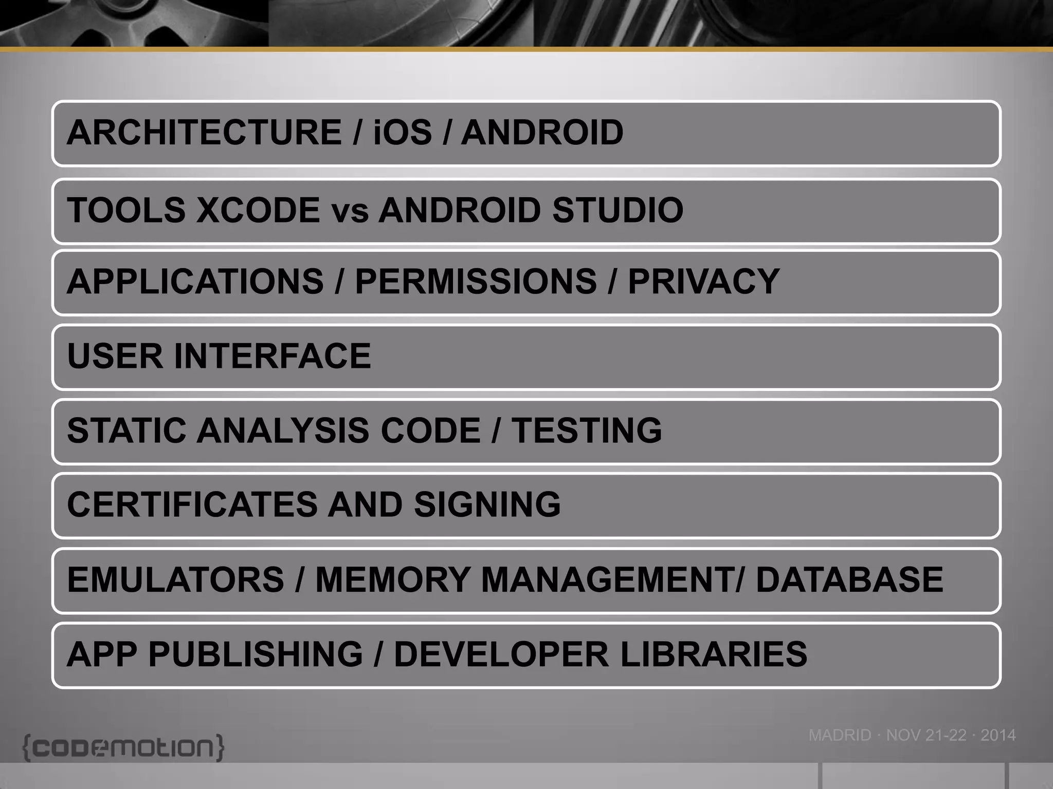 MADRID · NOV 21-22 · 2014 
ARCHITECTURE / iOS / ANDROID 
TOOLS XCODE vs ANDROID STUDIO 
APPLICATIONS / PERMISSIONS / PRIVACY 
USER INTERFACE 
STATIC ANALYSIS CODE / TESTING 
CERTIFICATES AND SIGNING 
EMULATORS / MEMORY MANAGEMENT/ DATABASE 
APP PUBLISHING / DEVELOPER LIBRARIES  