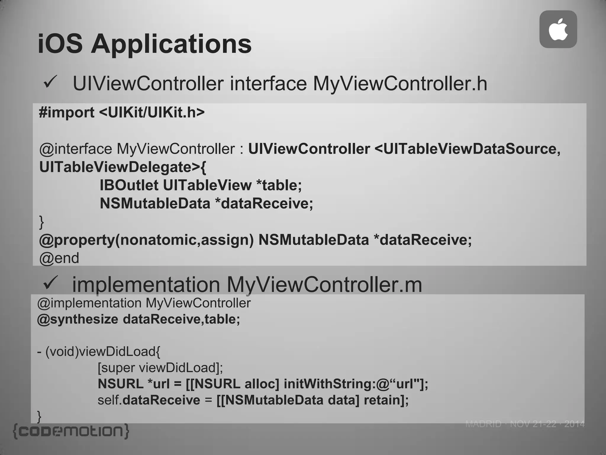 MADRID · NOV 21-22 · 2014 
iOS Applications 
#import <UIKit/UIKit.h> 
@interface MyViewController : UIViewController <UITableViewDataSource, UITableViewDelegate>{ 
IBOutlet UITableView *table; 
NSMutableData *dataReceive; 
} 
@property(nonatomic,assign) NSMutableData *dataReceive; 
@end 
UIViewController interface MyViewController.h 
implementation MyViewController.m 
@implementation MyViewController 
@synthesize dataReceive,table; 
- (void)viewDidLoad{ 
[super viewDidLoad]; 
NSURL *url = [[NSURL alloc] initWithString:@“url"]; 
self.dataReceive = [[NSMutableData data] retain]; 
}  
