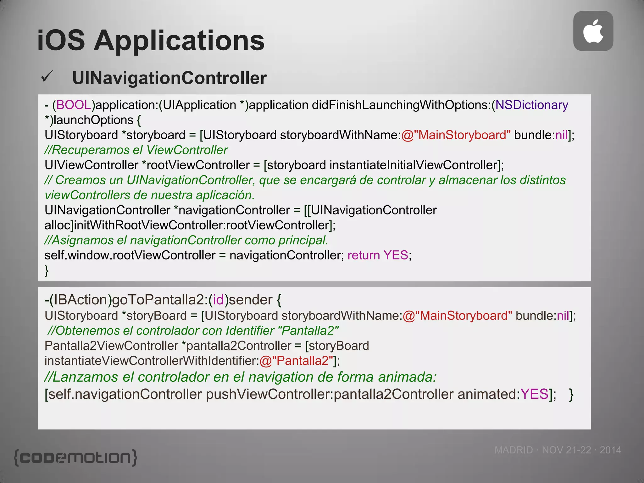 MADRID · NOV 21-22 · 2014 
iOS Applications 
UINavigationController 
- (BOOL)application:(UIApplication *)application didFinishLaunchingWithOptions:(NSDictionary *)launchOptions { 
UIStoryboard *storyboard = [UIStoryboard storyboardWithName:@"MainStoryboard" bundle:nil]; 
//Recuperamos el ViewController 
UIViewController *rootViewController = [storyboard instantiateInitialViewController]; 
// Creamos un UINavigationController, que se encargará de controlar y almacenar los distintos viewControllers de nuestra aplicación. 
UINavigationController *navigationController = [[UINavigationController alloc]initWithRootViewController:rootViewController]; 
//Asignamos el navigationController como principal. 
self.window.rootViewController = navigationController; return YES; 
} 
-(IBAction)goToPantalla2:(id)sender { 
UIStoryboard *storyBoard = [UIStoryboard storyboardWithName:@"MainStoryboard" bundle:nil]; 
//Obtenemos el controlador con Identifier "Pantalla2" 
Pantalla2ViewController *pantalla2Controller = [storyBoard instantiateViewControllerWithIdentifier:@"Pantalla2"]; 
//Lanzamos el controlador en el navigation de forma animada: [self.navigationController pushViewController:pantalla2Controller animated:YES]; }  