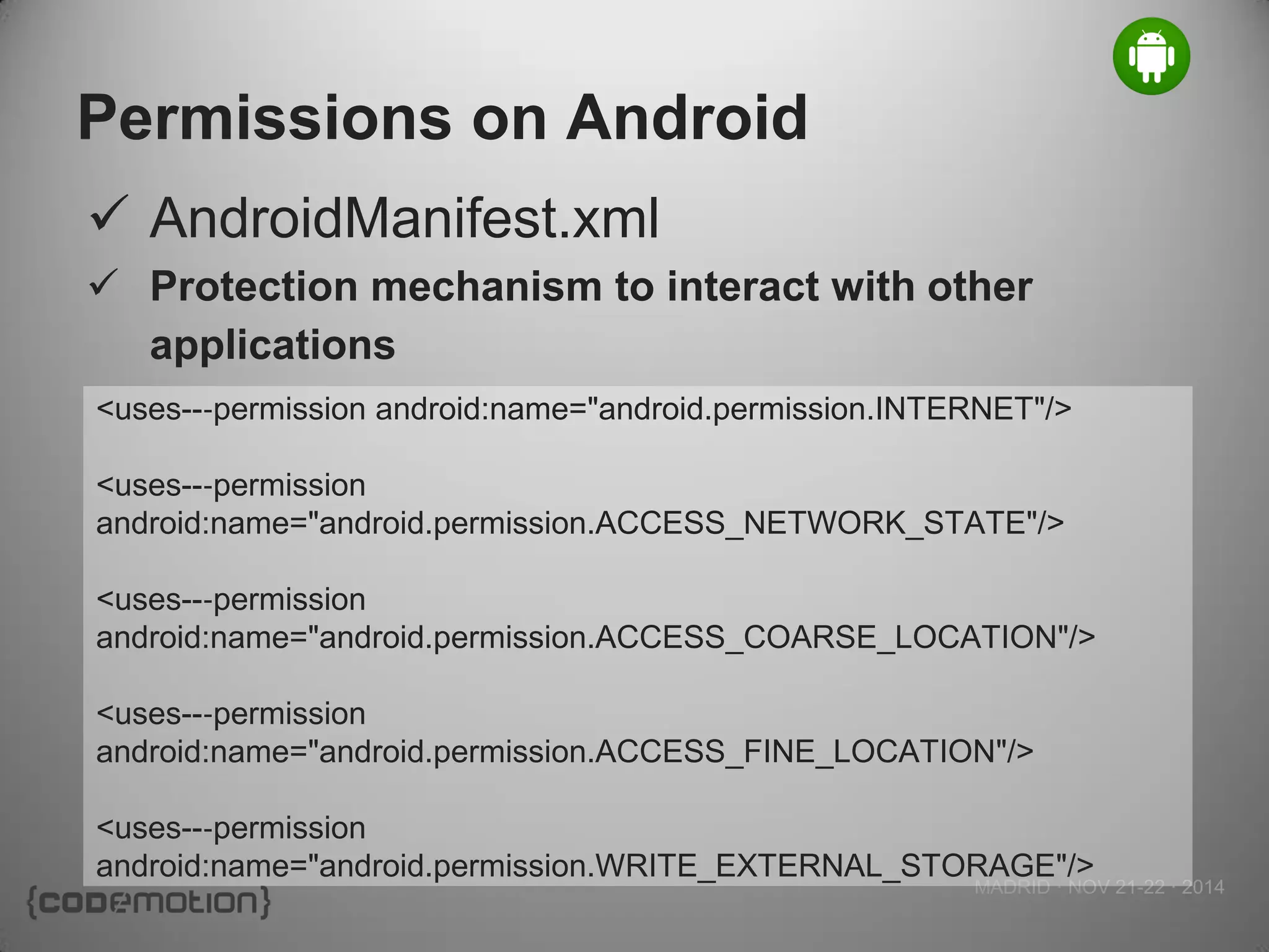 MADRID · NOV 21-22 · 2014 
Permissions on Android 
AndroidManifest.xml 
Protection mechanism to interact with other applications 
<uses--‐permission android:name="android.permission.INTERNET"/> 
<uses--‐permission android:name="android.permission.ACCESS_NETWORK_STATE"/> 
<uses--‐permission 
android:name="android.permission.ACCESS_COARSE_LOCATION"/> 
<uses--‐permission 
android:name="android.permission.ACCESS_FINE_LOCATION"/> 
<uses--‐permission 
android:name="android.permission.WRITE_EXTERNAL_STORAGE"/>  
