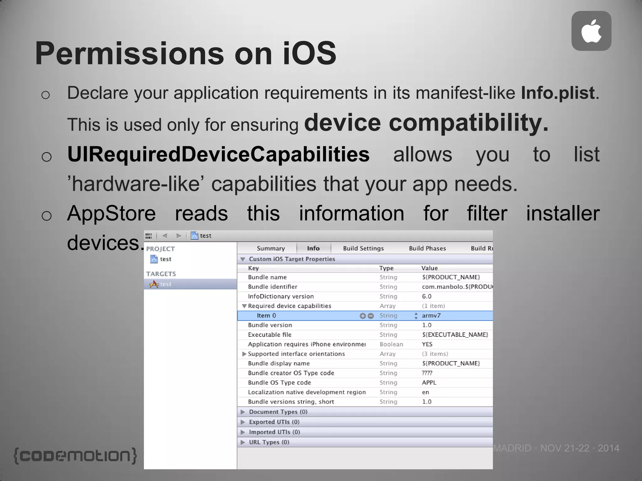 MADRID · NOV 21-22 · 2014 
Permissions on iOS 
oDeclare your application requirements in its manifest-like Info.plist. This is used only for ensuring device compatibility. 
oUIRequiredDeviceCapabilities allows you to list ’hardware-like’ capabilities that your app needs. 
oAppStore reads this information for filter installer devices. 
 