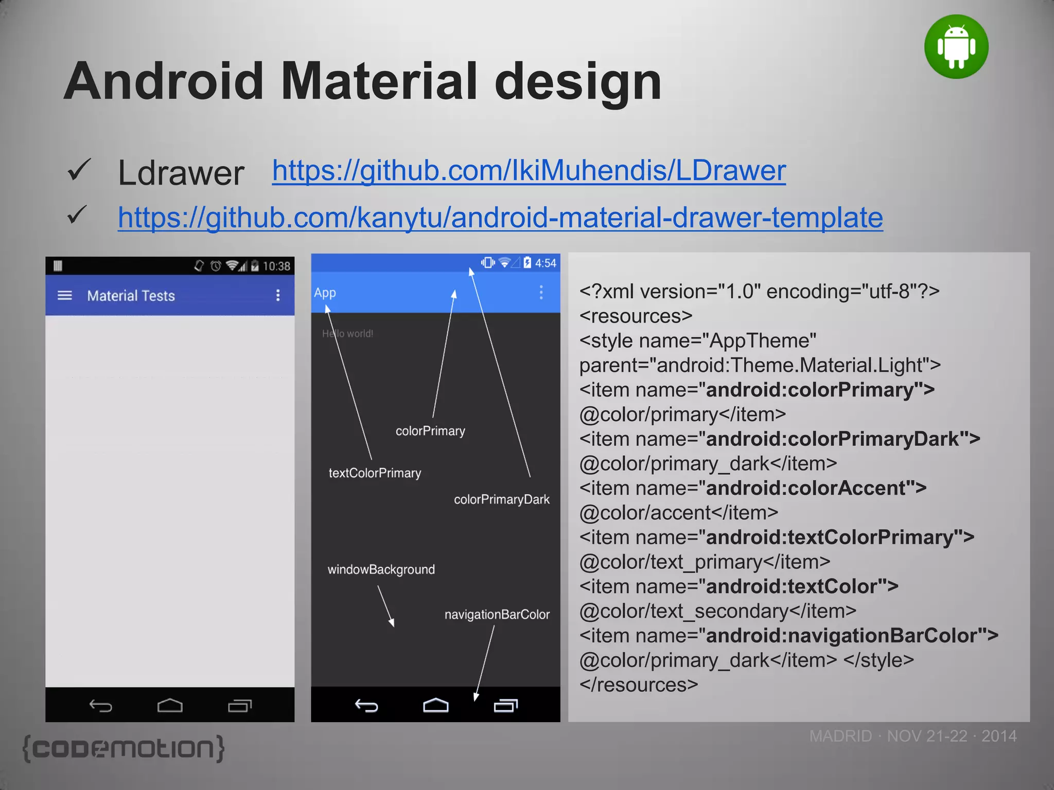 MADRID · NOV 21-22 · 2014 
Android Material design 
Ldrawer 
https://github.com/kanytu/android-material-drawer-template 
https://github.com/IkiMuhendis/LDrawer 
<?xml version="1.0" encoding="utf-8"?> 
<resources> 
<style name="AppTheme" parent="android:Theme.Material.Light"> 
<item name="android:colorPrimary"> 
@color/primary</item> 
<item name="android:colorPrimaryDark"> 
@color/primary_dark</item> 
<item name="android:colorAccent"> 
@color/accent</item> 
<item name="android:textColorPrimary"> 
@color/text_primary</item> 
<item name="android:textColor"> 
@color/text_secondary</item> 
<item name="android:navigationBarColor"> 
@color/primary_dark</item> </style> </resources>  