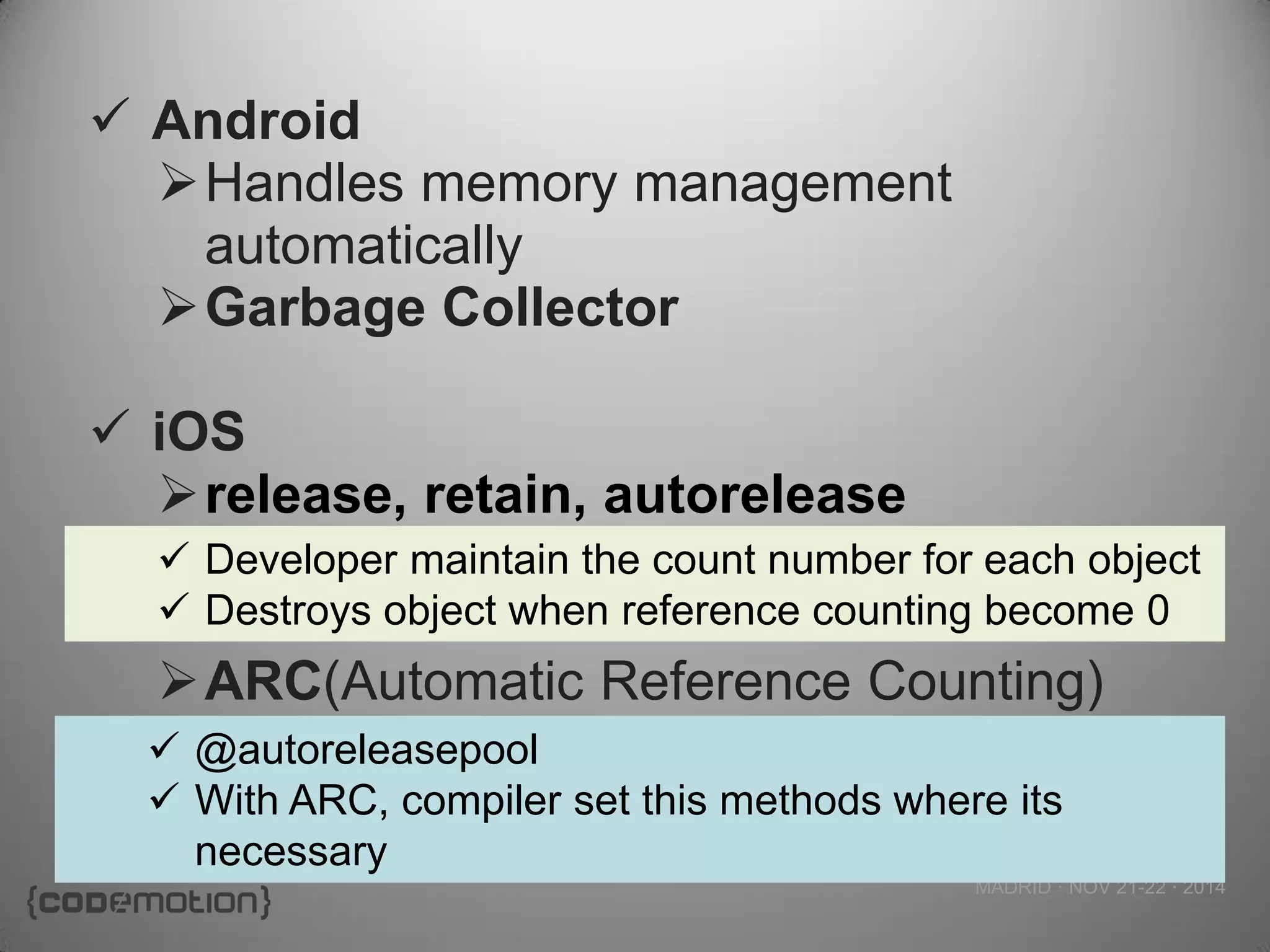 MADRID · NOV 21-22 · 2014 
Android 
Handles memory management automatically 
Garbage Collector 
iOS 
release, retain, autorelease 
ARC(Automatic Reference Counting) 
Developer maintain the count number for each object 
Destroys object when reference counting become 0 
@autoreleasepool 
With ARC, compiler set this methods where its necessary  