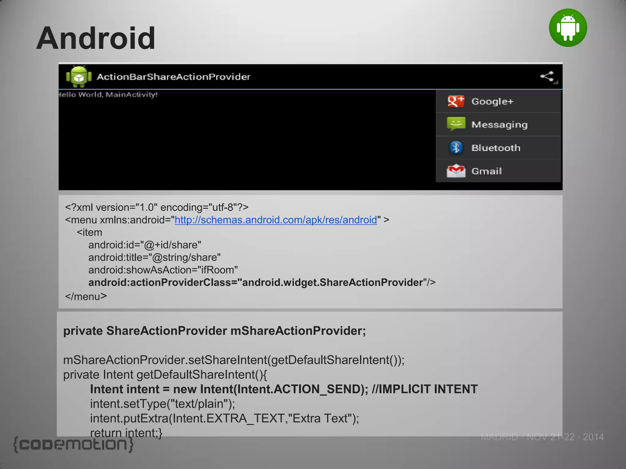 MADRID · NOV 21-22 · 2014 
Android 
<?xml version="1.0" encoding="utf-8"?> 
<menu xmlns:android="http://schemas.android.com/apk/res/android" > 
<item 
android:id="@+id/share" 
android:title="@string/share" 
android:showAsAction="ifRoom" 
android:actionProviderClass="android.widget.ShareActionProvider"/> 
</menu> 
private ShareActionProvider mShareActionProvider; 
mShareActionProvider.setShareIntent(getDefaultShareIntent()); 
private Intent getDefaultShareIntent(){ 
Intent intent = new Intent(Intent.ACTION_SEND); //IMPLICIT INTENT 
intent.setType("text/plain"); 
intent.putExtra(Intent.EXTRA_TEXT,"Extra Text"); 
return intent;}  