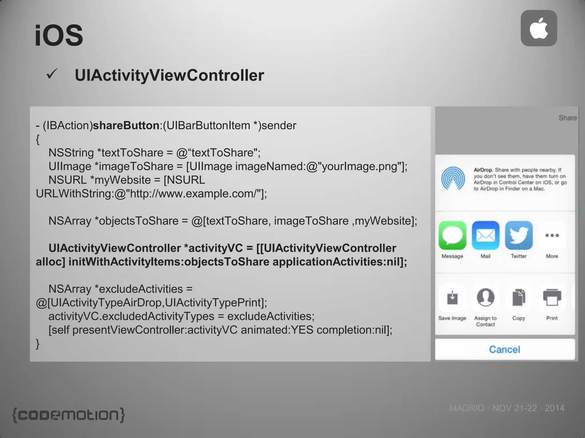 MADRID · NOV 21-22 · 2014 
iOS 
- (IBAction)shareButton:(UIBarButtonItem *)sender 
{ 
NSString *textToShare = @“textToShare"; 
UIImage *imageToShare = [UIImage imageNamed:@"yourImage.png"]; 
NSURL *myWebsite = [NSURL URLWithString:@"http://www.example.com/"]; 
NSArray *objectsToShare = @[textToShare, imageToShare ,myWebsite]; 
UIActivityViewController *activityVC = [[UIActivityViewController alloc] initWithActivityItems:objectsToShare applicationActivities:nil]; 
NSArray *excludeActivities = @[UIActivityTypeAirDrop,UIActivityTypePrint]; 
activityVC.excludedActivityTypes = excludeActivities; 
[self presentViewController:activityVC animated:YES completion:nil]; 
} 
UIActivityViewController  