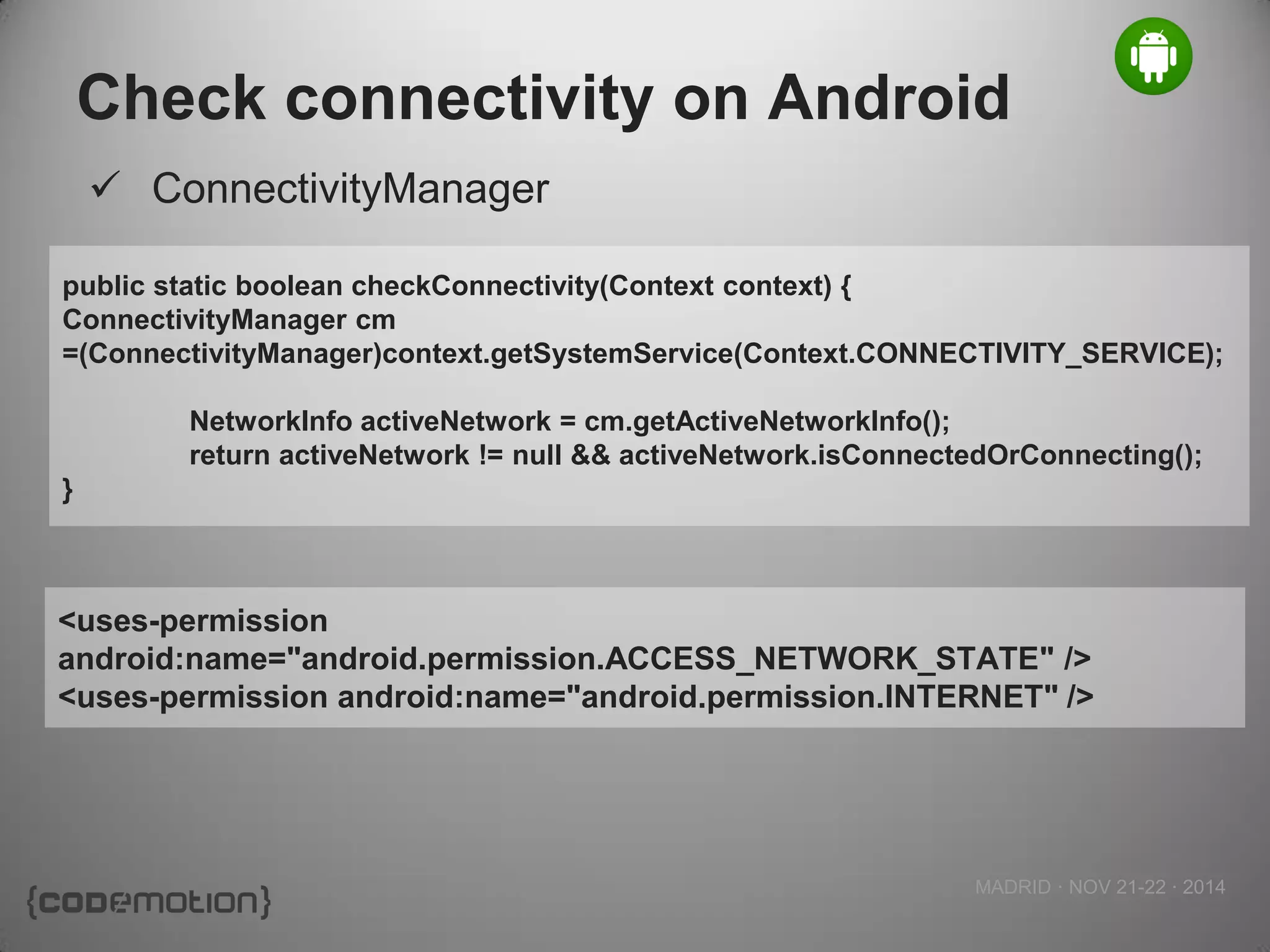 MADRID · NOV 21-22 · 2014 
Check connectivity on Android 
ConnectivityManager 
<uses-permission android:name="android.permission.ACCESS_NETWORK_STATE" /> 
<uses-permission android:name="android.permission.INTERNET" /> 
public static boolean checkConnectivity(Context context) { 
ConnectivityManager cm =(ConnectivityManager)context.getSystemService(Context.CONNECTIVITY_SERVICE); 
NetworkInfo activeNetwork = cm.getActiveNetworkInfo(); 
return activeNetwork != null && activeNetwork.isConnectedOrConnecting(); 
}  