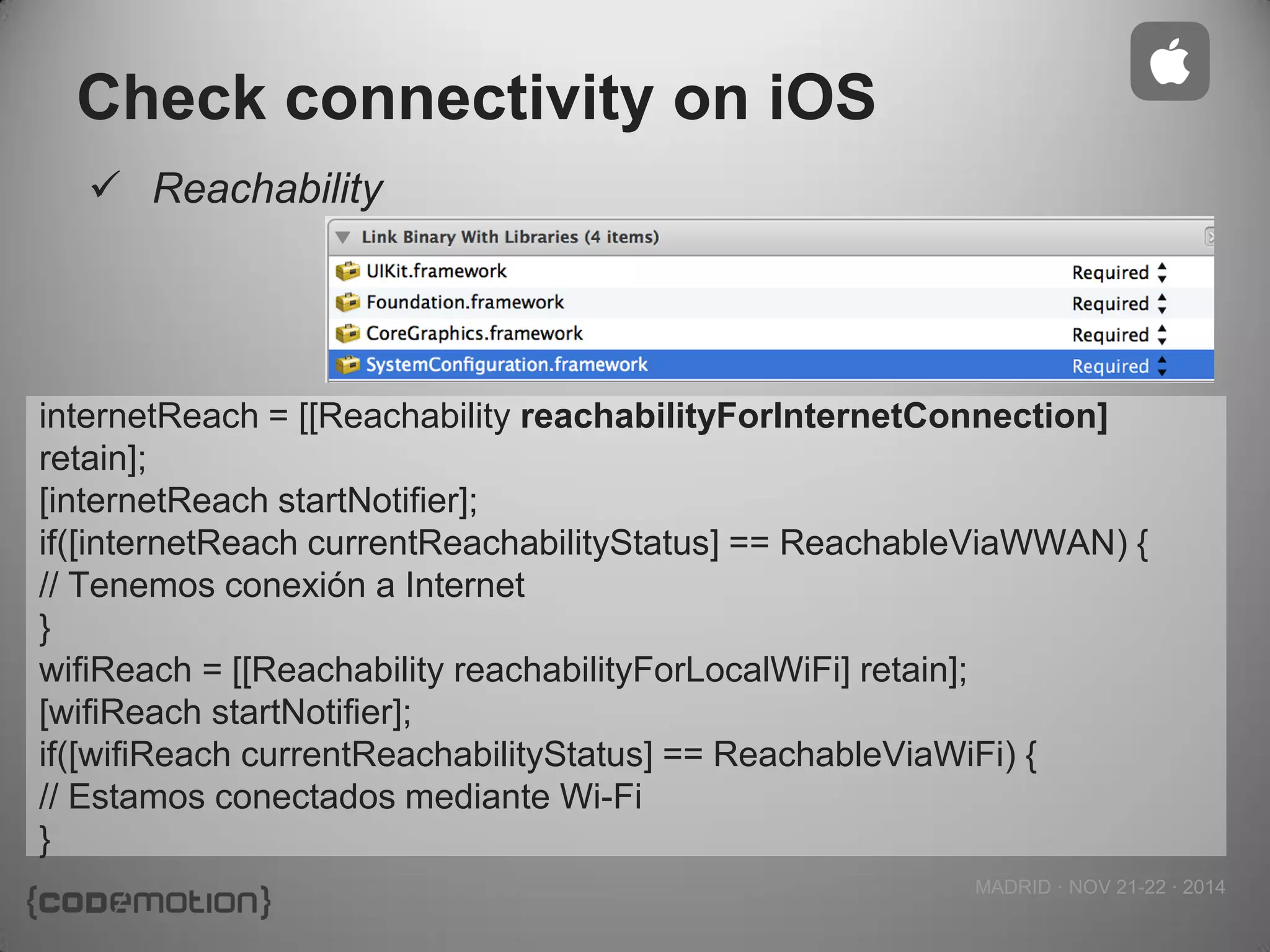 MADRID · NOV 21-22 · 2014 
Check connectivity on iOS 
Reachability 
internetReach = [[Reachability reachabilityForInternetConnection] retain]; 
[internetReach startNotifier]; 
if([internetReach currentReachabilityStatus] == ReachableViaWWAN) { 
// Tenemos conexión a Internet 
} 
wifiReach = [[Reachability reachabilityForLocalWiFi] retain]; 
[wifiReach startNotifier]; 
if([wifiReach currentReachabilityStatus] == ReachableViaWiFi) { 
// Estamos conectados mediante Wi-Fi 
}  