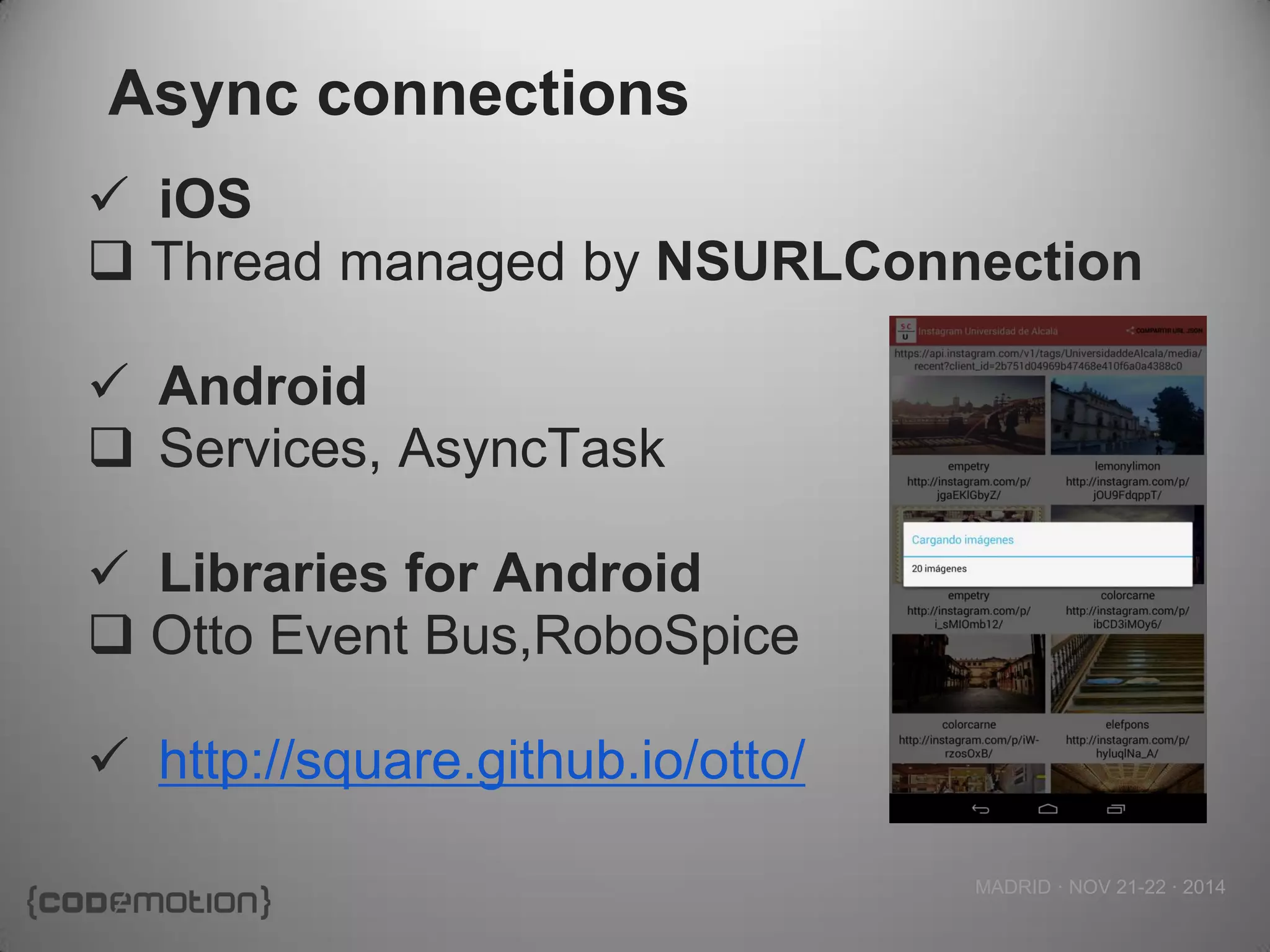 MADRID · NOV 21-22 · 2014 
Async connections 
iOS 
Thread managed by NSURLConnection 
Android 
Services, AsyncTask 
Libraries for Android 
Otto Event Bus,RoboSpice 
http://square.github.io/otto/  