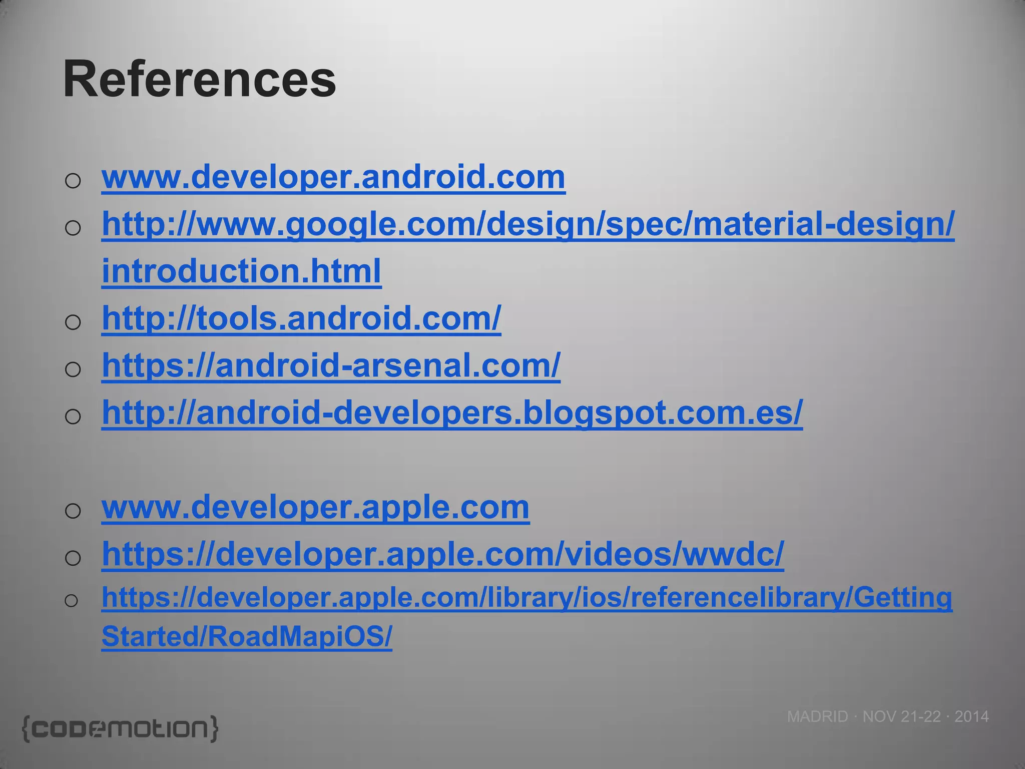 MADRID · NOV 21-22 · 2014 
References 
owww.developer.android.com 
ohttp://www.google.com/design/spec/material-design/ introduction.html 
ohttp://tools.android.com/ 
ohttps://android-arsenal.com/ 
ohttp://android-developers.blogspot.com.es/ 
owww.developer.apple.com 
ohttps://developer.apple.com/videos/wwdc/ 
ohttps://developer.apple.com/library/ios/referencelibrary/GettingStarted/RoadMapiOS/ 
 