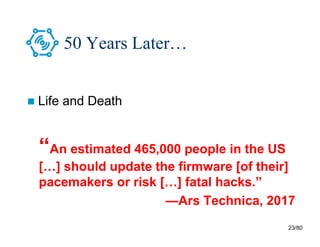 23/80
50 Years Later…
 Life and Death
“An estimated 465,000 people in the US
[…] should update the firmware [of their]
pacemakers or risk […] fatal hacks.”
—Ars Technica, 2017
 