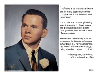 38/80
“Software is as vital as hardware,
and in many cases much more
complex, but it is much less well
understood.
It is a new branch of engineering,
in which research, development
and production are not clearly
distinguished, and its vital role is
often overlooked.
There have been many notable
successes, but recent advances
in hardware [...] have sometimes
resulted in [software technology]
being stretched beyond […] limit.”
—Stanley Gill, co-inventor
of the subroutine, 1968
http://www.writeopinions.com/stanley-gill
 