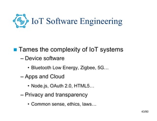 43/80
IoT Software Engineering
 Tames the complexity of IoT systems
– Device software
• Bluetooth Low Energy, Zigbee, 5G…
– Apps and Cloud
• Node.js, OAuth 2.0, HTML5…
– Privacy and transparency
• Common sense, ethics, laws…
 