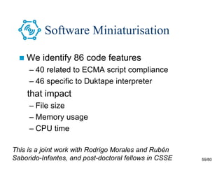 59/80
Software Miniaturisation
 We identify 86 code features
– 40 related to ECMA script compliance
– 46 specific to Duktape interpreter
that impact
– File size
– Memory usage
– CPU time
This is a joint work with Rodrigo Morales and Rubén
Saborido-Infantes, and post-doctoral fellows in CSSE
 