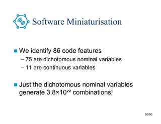 60/80
Software Miniaturisation
 We identify 86 code features
– 75 are dichotomous nominal variables
– 11 are continuous variables
 Just the dichotomous nominal variables
generate 3.8×10²² combinations!
 