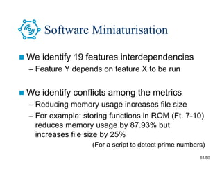 61/80
Software Miniaturisation
 We identify 19 features interdependencies
– Feature Y depends on feature X to be run
 We identify conflicts among the metrics
– Reducing memory usage increases file size
– For example: storing functions in ROM (Ft. 7-10)
reduces memory usage by 87.93% but
increases file size by 25%
(For a script to detect prime numbers)
 