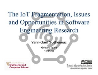 Yann-Gaël Guéhéneuc
This work is licensed under a Creative
Commons Attribution-NonCommercial-
ShareAlike 3.0 Unported License
The IoT Fragmentation, Issues
and Opportunities in Software
Engineering Research
Griottes Team
18/11/30
 