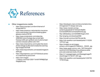 82/80
References
 Other images/icons credits
– https://thenounproject.com/term/internet-of-
things/358751/
– https://www.shareicon.net/protection-insurance-
icons-crack-broken-insurance-breaking-glass-
glasses-cracks-678738
– https://www.shutterstock.com/video/clip-
20883922-stock-footage-day-sunset-tight-
freeway-traffic-jam-gridlock-cars-trucks-bumper-
camera-overpass-yellow-color.html
– https://www.dreamstime.com/royalty-free-stock-
photos-danger-to-life-skull-crossbones-warning-
sign-image27027038
– https://www.beyondmetrix.com/assets/images/m
aybe.jpg
– https://depositphotos.com/1377534/stock-photo-
no-underlined-by-pencil.html
– https://cdn-images-
1.medium.com/max/1200/1*vHvW74PM8jDOjaI
Gbg8gXQ.png
– https://developers.nest.com/documentation/clou
d/images/ad-t14-design-wwn.png
– https://www.marsdd.com/wp-
content/uploads/2014/10/Oct23-MaRS-
ConnectedWorld-ConnectedHome2.jpg
– http://all4desktop.com/4245989-fingers.html
– http://pngimg.com/download/956
– https://icons8.com/icon/34278/code-file
– https://cdn.sparkfun.com//assets/parts/1/1/3/2/8/
13774-01.jpg
– https://images-na.ssl-images-
amazon.com/images/I/613Q6IxkivL._SX425_.jpg
– https://www.apple.com/us_smb_78313/shop/pro
duct/HJCC2VC/B/philips-hue-ambiance-white-
and-color-extension-bulb-a19-e26
– https://c1.neweggimages.com/NeweggImage/Pr
oductImage/13-142-011-Z01.jpg
– https://cdn.sparkfun.com//assets/parts/1/2/0/7/6/
14162-02.jpg
 