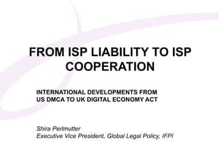 FROM ISP LIABILITY TO ISP
    COOPERATION
INTERNATIONAL DEVELOPMENTS FROM
ClickDMCAMaster subtitle styleECONOMY ACT
US to edit TO UK DIGITAL



 Shira Perlmutter
 Executive Vice President, Global Legal Policy, IFPI
 