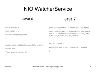 NIO WatcherService
Java 6
while (true) {
File myDir = …
pollForChanges(myDir);
}
public void pollForChanges(File myDir) {
//list dir
//use apache common io
}
Java 7
Path pathToWatch = Paths.get("/tmp");
PathToWatch.register(FileSystems.getDefault(
while (true) {
WatchKey key = watchService.take();
}
 
