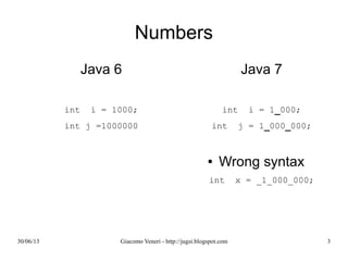 Numbers
Java 6
int i = 1000;
int j =1000000
Java 7
int i = 1_000;
int j = 1_000_000;
Wrong syntax
int x = _1_000_000;
 