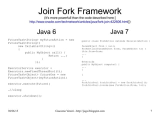 Join Fork Framework
more powerfull than the code described here [http://www.oracle.com/technetwork/articles/java/fork-join-422606.ht
Java 6
FutureTask<String> myFutureAction = new FutureTask<String>(
new Callable<String>()
{
public MyObject call() {
Return ...;
}
});
ExecutorService executor = Executors.newFixedThreadPool(1);
FutureTask<Object> futureOne = new FutureTask<Object>(myFutureAction);
executor.execute(future);
…//sleep
executor.shutdown();
Java 7
public class ForkAction extends RecursiveAct
ParamObject from = null;
ForkAction(ParamObject from, ParamObject to)
this.from=from;
...
}
@Override
public MyObject compute() {
...
}
}
...
ForkJoinPool forkJoinPool = new ForkJoinPool
forkJoinPool.invoke(new ForkAction(from, to)
 