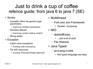 Just to drink a cup of coffee
refence guide: from java 6 to java 7 (SE)
Syntax
Compiler infers the generic type parameters
Improving variables declarations
Numbers litterals
Improving numebr reading (really?)
String switch
Exception
Catch more exceptions
Avoiding code redundancy
Try with resources
Avoiding “if/try/catch/finally nightmare”
Multithread
Fork and Join Framework
Parallel computing
NIO
deleteIfExists, …
...and a lot of stuff
File Watcher
Java Typed
java.lang.invoke
Not typed language are easy
 