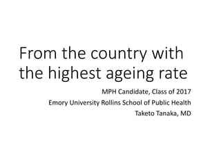 From	the	country	with	
the	highest	ageing	rate
MPH	Candidate,	Class	of	2017
Emory	University	Rollins	School	of	Public	Health
Taketo	Tanaka,	MD
 