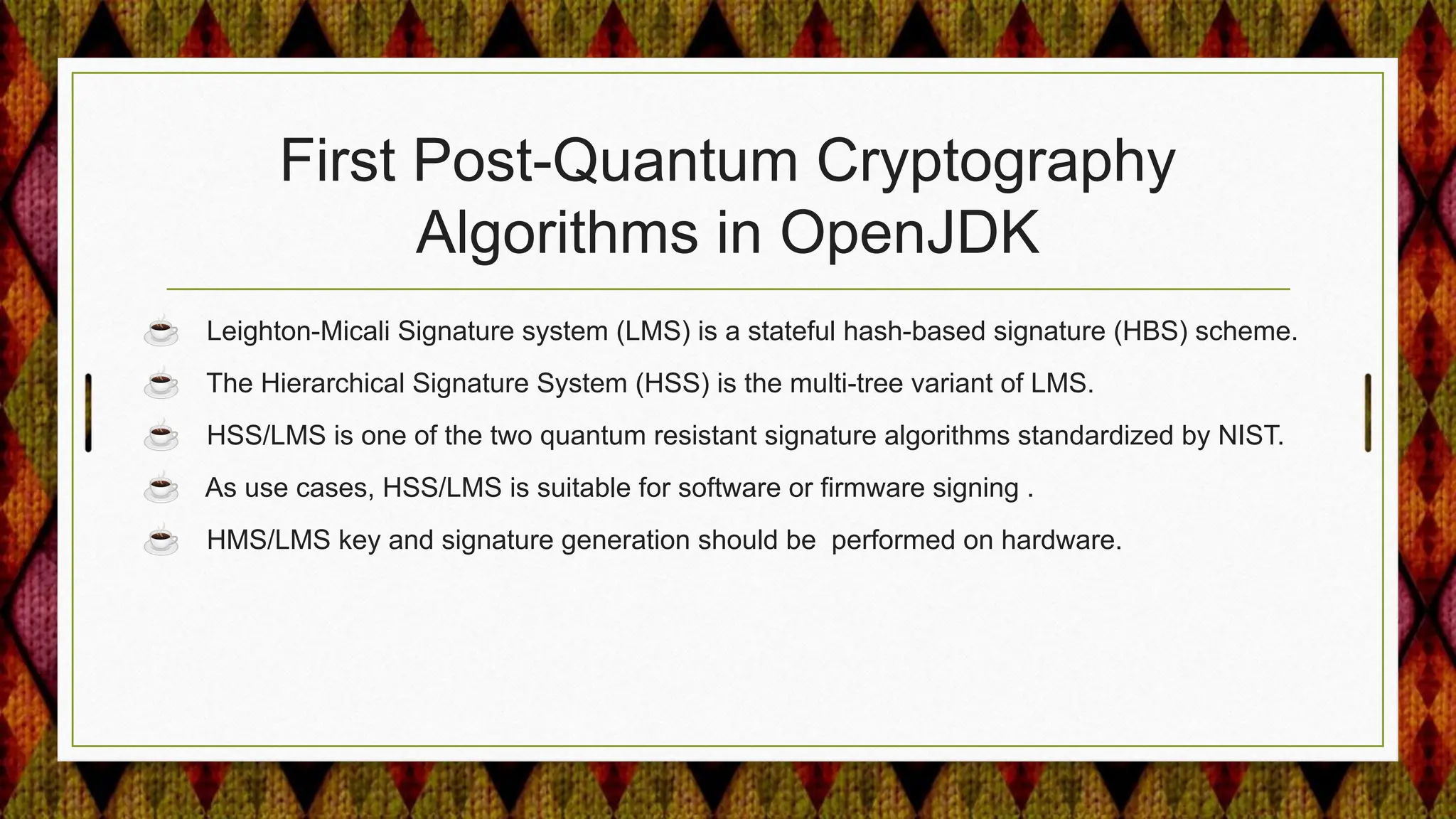 First Post-Quantum Cryptography
Algorithms in OpenJDK
☕ Leighton-Micali Signature system (LMS) is a stateful hash-based signature (HBS) scheme.
☕ The Hierarchical Signature System (HSS) is the multi-tree variant of LMS.
☕ HSS/LMS is one of the two quantum resistant signature algorithms standardized by NIST.
☕ As use cases, HSS/LMS is suitable for software or firmware signing .
☕ HMS/LMS key and signature generation should be performed on hardware.
 