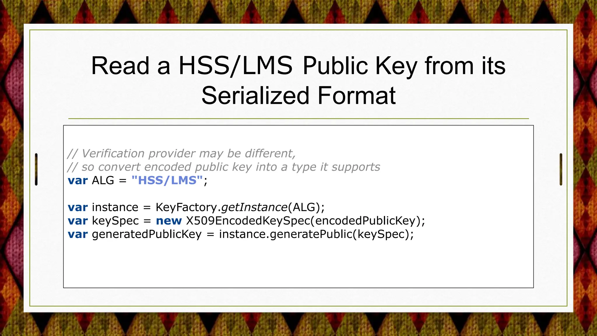 Read a HSS/LMS Public Key from its
Serialized Format
// Verification provider may be different,
// so convert encoded public key into a type it supports
var ALG = "HSS/LMS";
var instance = KeyFactory.getInstance(ALG);
var keySpec = new X509EncodedKeySpec(encodedPublicKey);
var generatedPublicKey = instance.generatePublic(keySpec);
 